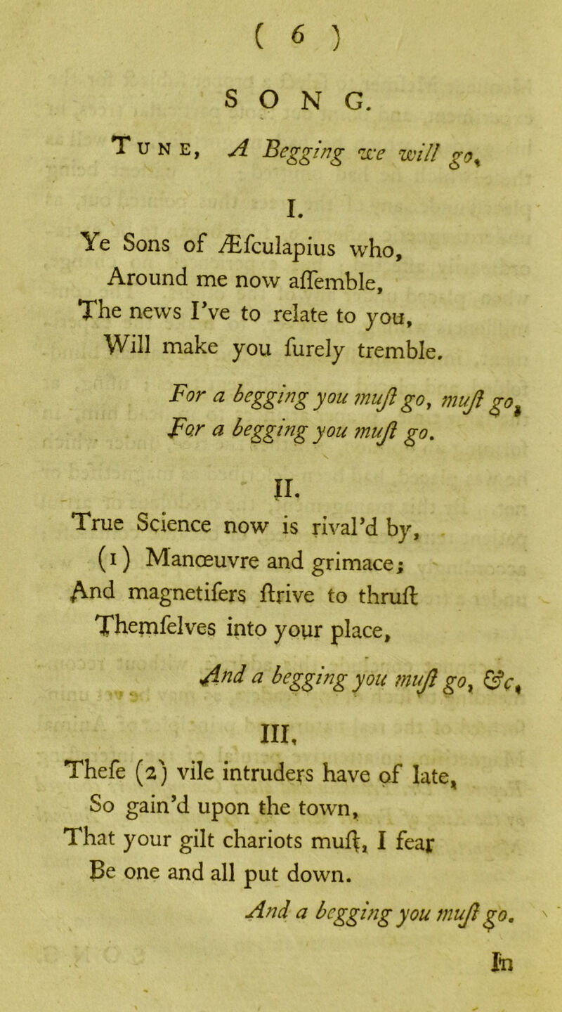 SONG. Tune, A Begging zee will go% I. Ye Sons of Aifculapius who. Around me now aflemble. The news I’ve to relate to you. Will make you furely tremble. For a begging you mujl go, mujl go> For a begging you ?nujl go. lh True Science now is rival’d by, (i) Manoeuvre and grimace; And magnetifers ftrive to thru# Themfelves into your place, And a begging you mujl go y £tV, III, Thefe (2) vile intruders have of late, So gain’d upon the town. That your gilt chariots mu$, I fear Be one and all put down. And a begging you mujl go. '  In