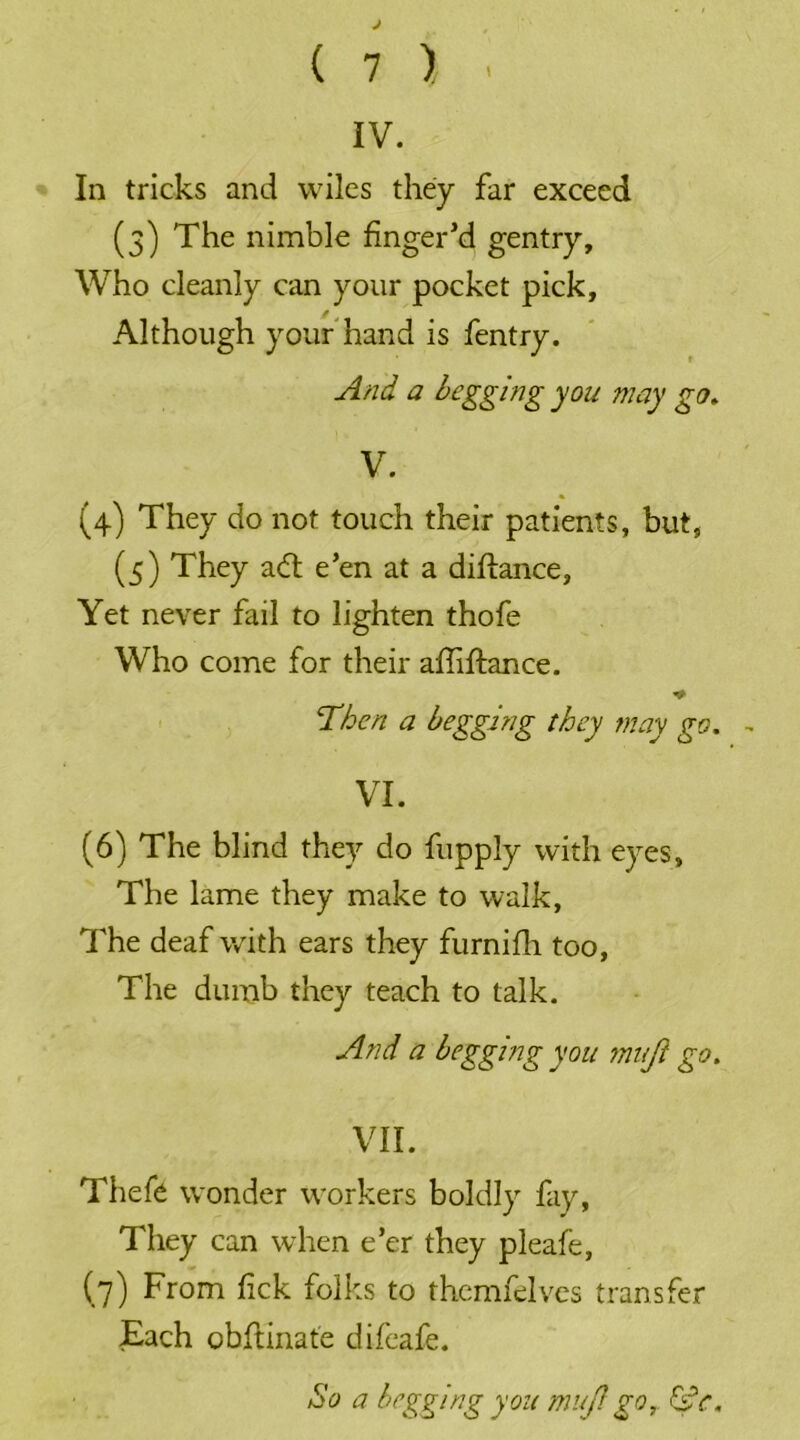 IV. In tricks and wiles they far exceed (3) The nimble finger'd gentry. Who cleanly can your pocket pick. Although your hand is fentry. And a begging you may go. V. (4) They do not touch their patients, but, (5) They a<5t e’en at a diftance. Yet never fail to lighten thofe Who come for their affiftance. * ‘Then a begging they may go. VI. (6) The blind they do fupply with eyes. The lame they make to walk, The deaf with ears they furnifh too, The dumb they teach to talk. And a begging you muji go. VII. Thefe wonder workers boldly fay, They can when e’er they pleafe, (7) From fick folks to themfelves transfer Each obftinate difeafe. So a begging you muji go,