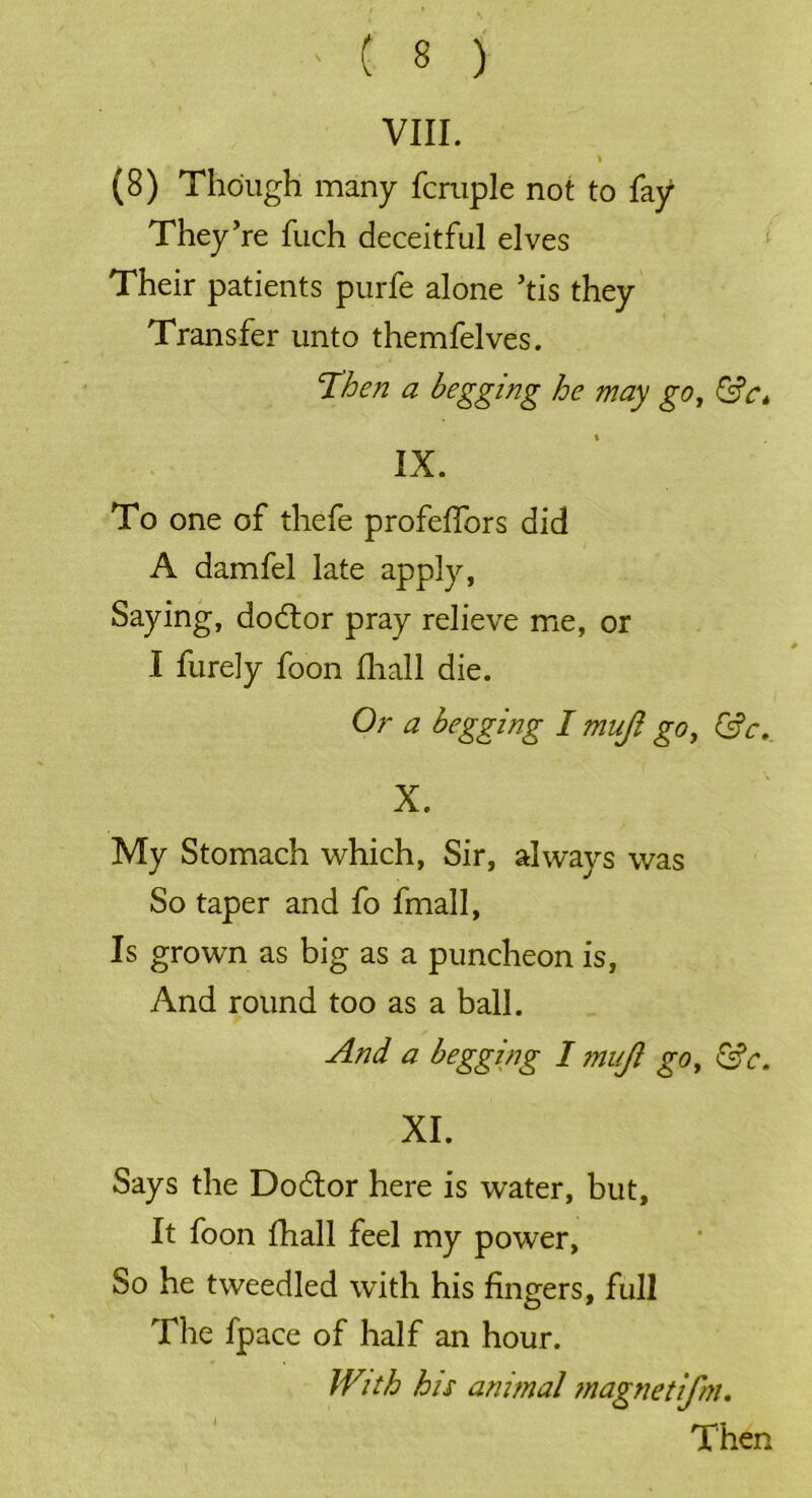 VIII. I (8) Though many fcrnple not to fay They’re fuch deceitful elves Their patients purfe alone ’tis they Transfer unto themfelves. Then a begging he may go, &ct IX. To one of thefe profelfors did A damfel late apply, Saying, dodtor pray relieve me, or I furely foon fhall die. Or a begging I mujl go, Gfr.. X. My Stomach which, Sir, always was So taper and fo fmall, Is grown as big as a puncheon is, And round too as a ball. And a begging I mujl go, &c. XI. Says the Dodtor here is water, but. It foon fhall feel my power. So he tweedled with his fingers, full The fpace of half an hour. IVith his animal magnetifm. Then