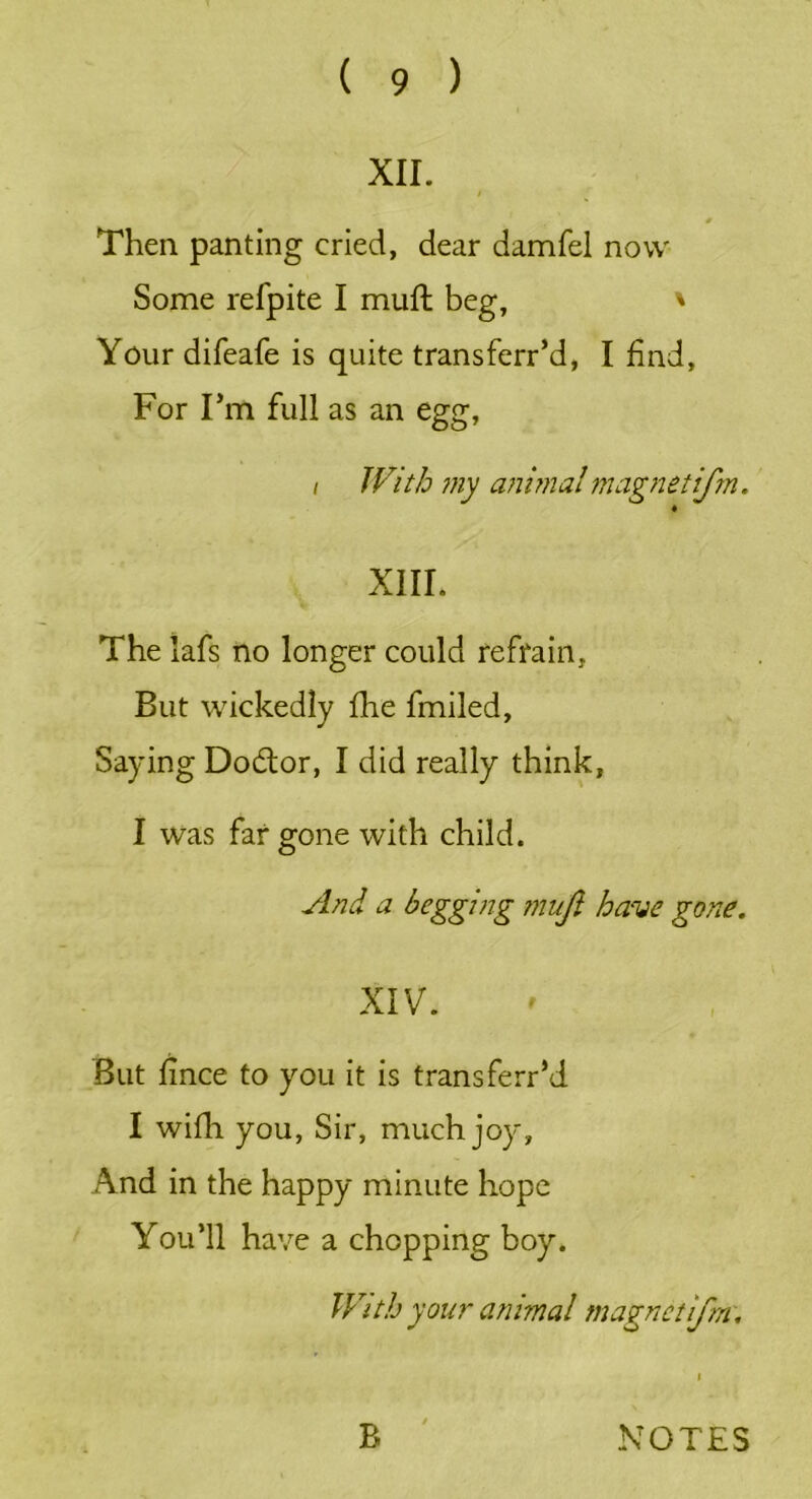 XII. / # Then panting cried, dear damfel now Some refpite I muft beg, ' Your difeafe is quite transferr’d, I find, For I’m full as an egg, i With my animal magnetifm. « XIII. The lafs no longer could refrain, But wickedly fhe fmiled, Saying Do&or, I did really think, I was far gone with child. And a begging ?nujl have gone. XIV. But fince to you it is transferr’d I wifli you, Sir, much joy. And in the happy minute hope You’ll have a chopping boy. With your animal magnetifm, B NOTES