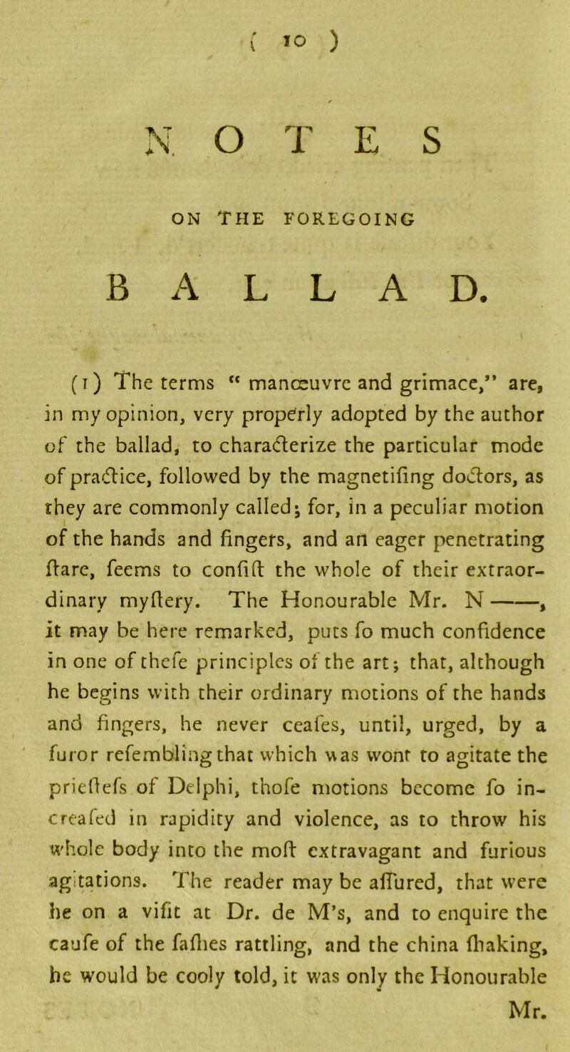 N O T E S ON THE FOREGOING BALLAD. (i) The terms “ manceuvre and grimace,” are, in my opinion, very properly adopted by the author of the ballad, to charaderize the particular mode of pra&ice, followed by the magnetifing doctors, as they are commonly called; for, in a peculiar motion of the hands and fingers, and an eager penetrating flare, feems to confift the whole of their extraor- dinary myflery. The Honourable Mr. N , it may be here remarked, puts fo much confidence in one of thefe principles of the art; that, although he begins with their ordinary motions of the hands and fingers, he never ceafes, until, urged, by a furor refembling that which was wont to agitate the priefiefs of Delphi, thofe motions become fo in- creafed in rapidity and violence, as to throw his whole body into the moft extravagant and furious agitations. The reader may be allured, that were he on a vifit at Dr. de M’s, and to enquire the caufe of the faflies rattling, and the china (baking, he would be cooly told, it was only the Honourable Mr.