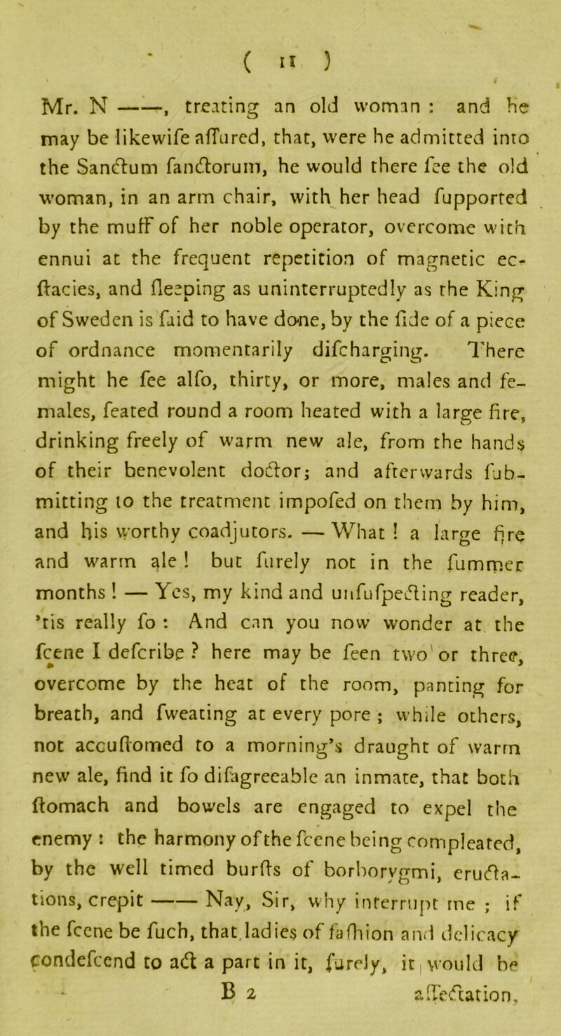 Mr. N treating an old woman : and be may be likewife affured, that, were he admitted into the SanCtum fan&orum, he would there fee the old woman, in an arm chair, with her head fupported by the muff of her noble operator, overcome with ennui at the frequent repetition of magnetic ec^ ftacies, and fleeping as uninterruptedly as the King of Sweden is fuid to have done, by the fide of a piece of ordnance momentarily difeharging. There might he fee alfo, thirty, or more, males and fe- males, feated round a room heated with a large fire, drinking freely of warm new ale, from the hands of their benevolent doctor; and afterwards fub- mitting to the treatment impofed on them by him, and his worthy coadjutors. —What ! a large fire and warm ale ! but furely not in the fummer months ! — Yes, my kind and unfufpeCting reader, ’ris really fo : And can you now wonder at the feene I deferibe ? here may be feen two or three, overcome by the heat of the room, panting for breath, and fweating at every pore ; while others, not accuftomed to a morning’s draught of warm new ale, find it fo difagreeable an inmate, that both ftomach and bowels are engaged to expel the enemy : the harmony of the feene being compleated, by the well timed burfis of borborygmi, eructa- tions, crepit Nay, Sir, why interrupt me ; if the feene be fuch, that ladies of fafhion and delicacy condefeend to ad a part in it, furely, it (would be B 2 affedation.