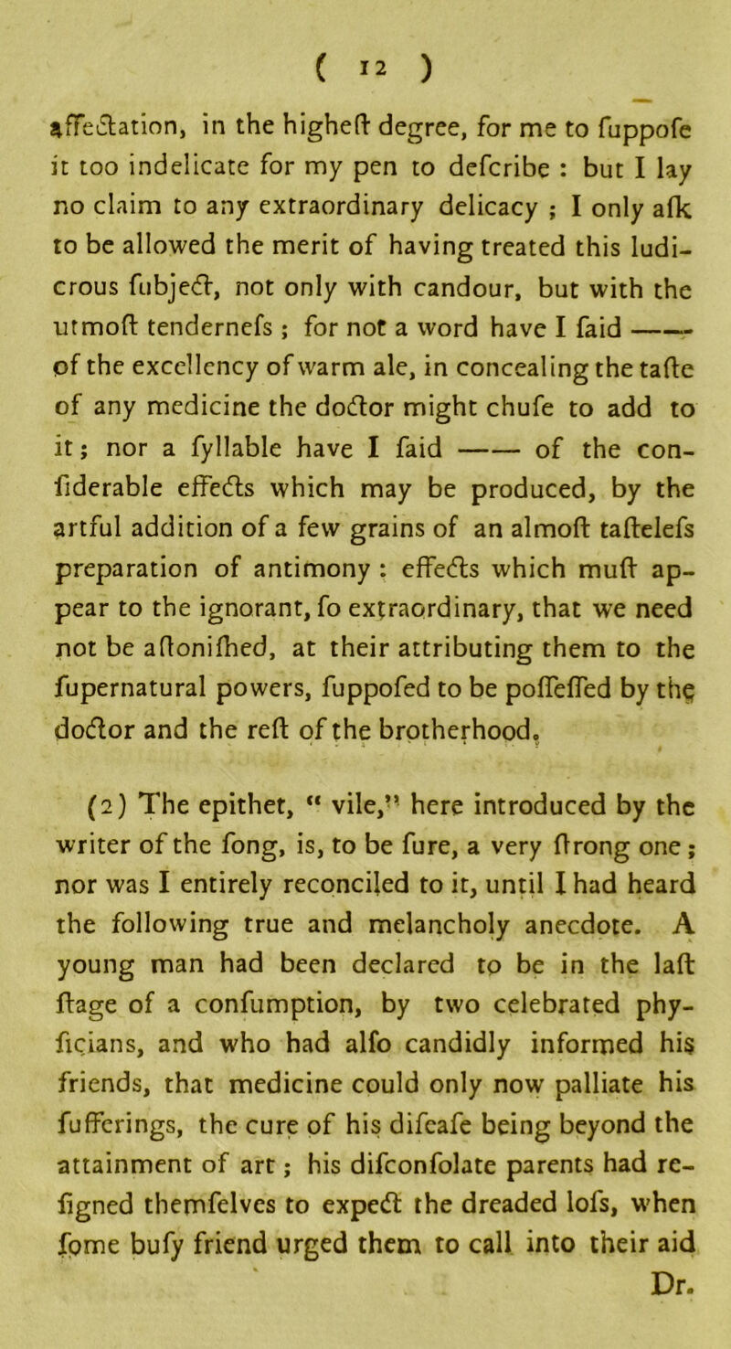 affedation, in the higheft degree, for me to fuppofe it too indelicate for my pen to defcribe : but I lay no claim to any extraordinary delicacy ; I only afk to be allowed the merit of having treated this ludi- crous fubjed, not only with candour, but with the ■utmoft tendernefs ; for not a word have I faid pf the excellency of warm ale, in concealing the tafte of any medicine the dodor might chufe to add to it; nor a fyllable have I faid of the con- fiderable effeds which may be produced, by the artful addition of a few grains of an almoft taftelefs preparation of antimony : effeds which muff ap- pear to the ignorant, fo extraordinary, that we need not be aftonifhed, at their attributing them to the fupernatural powers, fuppofed to be poffeffed by thp dodor and the reft of the brotherhood, (2) The epithet, “ vile,’’ here introduced by the writer of the fong, is, to be fure, a very ft rong one ; nor was I entirely reconciled to it, until I had heard the following true and melancholy anecdote. A young man had been declared to be in the laft ffage of a confumption, by two celebrated phy- ficians, and who had alfo candidly informed his friends, that medicine could only now palliate his fufferings, the cure of his difeafe being beyond the attainment of art; his difconfolate parents had re- figned themfelves to exped the dreaded lofs, w'hen fome bufy friend urged them to call into their aid Dr.