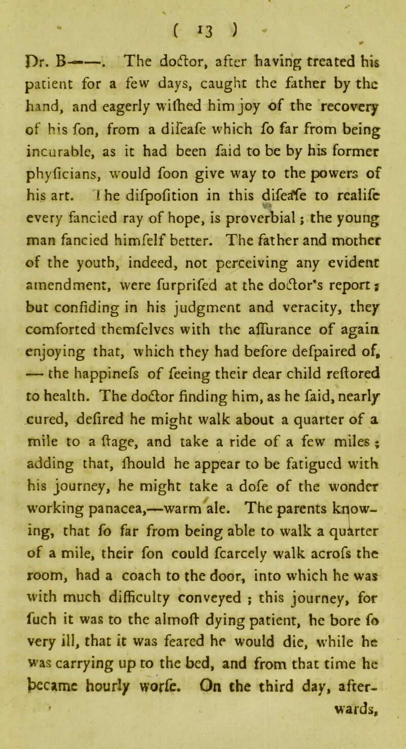 ( *3 ) f)r. B——. The dodtor, after having treated his patient for a few days, caught the father by the hand, and eagerly wilhed him joy of the recovery of his fon, from a difeafe which fo far from being incurable, as it had been faid to be by his former phyficians, would foon give way to the powers of his art. 1 he difpofition in this diferffe to realife every fancied ray of hope, is proverbial; the young man fancied himfelf better. The father and mother of the youth, indeed, not perceiving any evident amendment, were furprifed at the dodtor’s report} but confiding in his judgment and veracity, they comforted themfelves with the afifurance of again enjoying that, which they had before defpaired of, — the happinefs of feeing their dear child reftored to health. The dodtor finding him, as he faid, nearly cured, defired he might walk about a quarter of a mile to a fiage, and take a ride of a few miles ; adding that, fhould he appear to be fatigued with his journey, he might take a dofe of the wonder working panacea,—warm ale. The parents know- ing, that fo far from being able to walk a quarter of a mile, their fon could fcarcely walk acrofs the room, had a coach to the door, into which he was with much difficulty conveyed ; this journey, for fuch it was to the almoft dying patient, he bore fo very ill, that it was feared he would die, while he was carrying up to the bed, and from that time he Jaecamc hourly worfe. On the third day, after- ' wards.