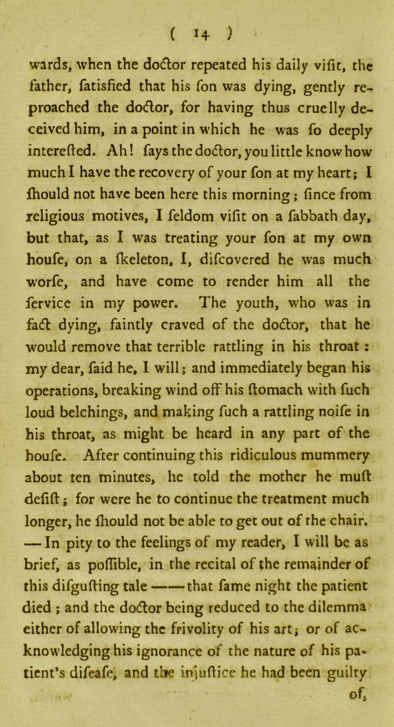 wards, when the doctor repeated his daily vifit, the father, fatisfied that his fon was dying, gently re- proached the dodor, for having thus cruelly de- ceived him, in a point in which he was fo deeply interefted. Ah! fays the dodor, you little knowhow much I have the recovery of your fon at my heart; I fhould not have been here this morning; fince from religious motives, I feldom vifit on a fabbath day, but that, as I was treating your fon at my own houfe, on a fkeleton, I, difcovered he was much worfe, and have come to render him all the fervice in my power. The youth, who was in fad dying, faintly craved of the dodor, that he would remove that terrible rattling in his throat: my dear, faid he, 1 will; and immediately began his operations, breaking wind off his ftomach with fuch loud belchings, and making fuch a rattling noife in his throat, as might be heard in any part of the houfe. After continuing this ridiculous mummery about ten minutes, he told the mother he muft defift; for were he to continue the treatment much longer, he fhould not be able to get out of rhe chair. — In pity to the feelings of my reader, I will be as brief, as poflible, in the recital of the remainder of this difgufting tale that fame night the patient died ; and the dodor being reduced to the dilemma either of allowing the frivolity of his art; or of ac- knowledging his ignorance of the nature of his pa- tient’s difeafe, and the iniuftice he had been guilty of,