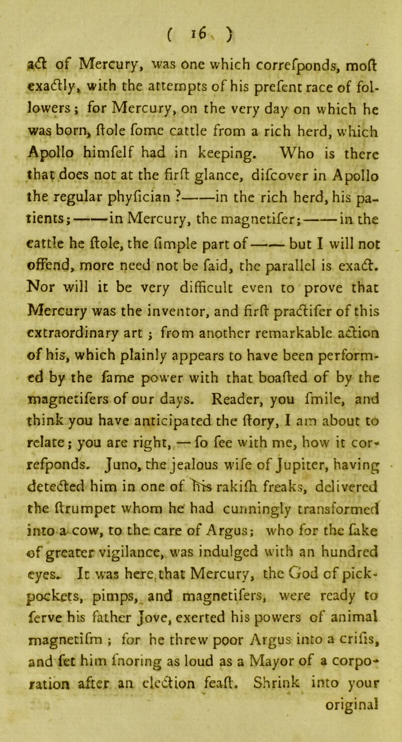 ( *6 ) aft of Mercury, was one which correfponds, moft exactly, with the attempts of his prefentrace of fol- lowers; for Mercury, on the very day on which he was born, ftole fome cattle from a rich herd, which Apollo himfelf had in keeping. Who is there that does not at the firft glance, difcover in Apollo the regular phyfician ? in the rich herd, his pa- tients; in Mercury, the magnetifer; in the eattle he ftole, the fimple part of but I will not offend, more need not be faid, the parallel is exa£h Nor will it be very difficult even to prove that Mercury was the inventor, and firft pracftifer of this extraordinary art ; from another remarkable action of his, which plainly appears to have been perform- ed by the fame power with that boafted of by the magnetifers of our days. Reader, you fmile, and think you have anticipated the ftory, I am about to relate; you are right, — fo fee with me, how it cor- refponds. Juno, the jealous wife of Jupiter, having dete<fted him in one of Itis rakifh freaks, delivered the ftrumpet whom he had cunningly transformed into a cow, to the care of Argus; who for the fake of greater vigilance, was indulged with an hundred eyes. It was here,that Mercury, the God cf pick- pockets, pimps, and magnetifers, were ready to ferve his father Jove, exerted his powers of animal magnetifm ; for he threw poor Argus into a crilis, and fet him fnoring as loud as a Mayor of a corpo- ration after an ele&ion feaft. Shrink into your original