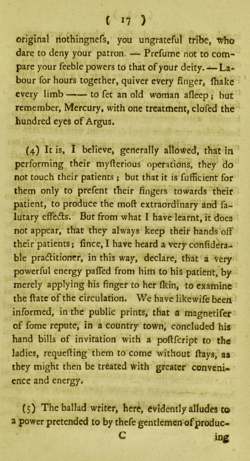 original liothingnefs, you ungrateful tribe, who dare to deny your patron. — Prefume not to com- pare your feeble powers to that of your deity. — La* bour for hours together, quiver every finger, fhake every limb to fet an old woman afleep ; but remember. Mercury, with one treatment, clofed the hundred eyes of Argus. (4) It is, I believe, generally allowed, that in performing their myfterious operations, they do not touch their patients ; but that it is fufficient for them only to prefent their fingers towards their patient, to produce the mod extraordinary and fa- lutary effects. But from what I have learnt, it does not appear, that they always keep their hands off their patients; fince, I have heard a very confidera- ble pra&itioner, in this way, declare, that a very powerful energy paffed from him to his patient, by merely applying his finger to her fkin, to examine the ftate of the circulation. We have likewife been informed, in the public prints, that a magnetifer of fome repute, in a country town, concluded his hand bills of inviration with a poftfeript to the ladies, requefiing them to come without flays, as they might then be treated with greater conveni- ence and energy. (5) The ballad writer, here, evidently alludes to a power pretended to by thefe gentlemen of produc- C ing