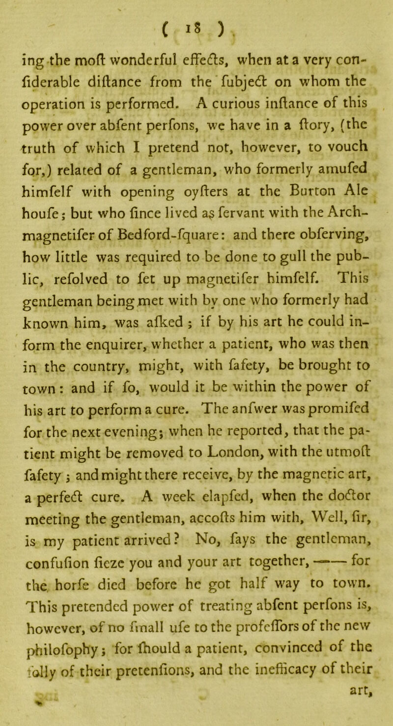 ing the moll: wonderful effe&s, when at a very con- fiderable diltance from the fubjedl on whom the operation is performed. A curious inflance of this power over abfent perfons, we have in a ftory, (the truth of which I pretend not, however, to vouch for,) related of a gentleman, who formerly amufed himfelf with opening oyfters at the Burton Ale houfe; but who fince lived as fervant with the Arch- magnetifer of Bedford-fquare: and there obferving, how little was required to be done to gull the pub- lic, refolved to fet up magnetifer himfelf. This gentleman being met with by one who formerly had known him, was afked ; if by his art he could in- form the enquirer, whether a patient, who was then in the country, might, with fafety, be brought to town: and if fo, would it be within the power of his art to perform a cure. The anfwer was promifed for the next evening; when he reported, that the pa- tient might be removed to London, with the utmofl fafety ; and might there receive, by the magnetic art, a perfect cure. A week elapfed, when the dodlor meeting the gentleman, accofts him with. Well, fir, is my patient arrived ? No, fays the gentleman, confufion fieze you and your art together, for the horfe died before he got half way to town. This pretended power of treating abfent perfons is, however, of no finall ufe to the profclfors of the new philofophy; for fhould a patient, convinced of the tolly of their pretentions, and the inefficacy of their art.