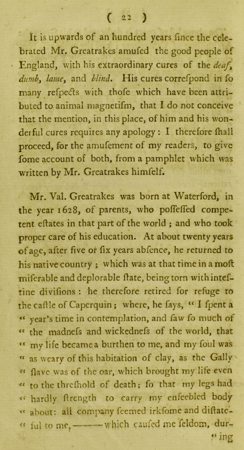 It is upwards of an hundred years fince the cele- brated Mr. Greatrakes amufed the good people of England, with his extraordinary cures of the deaf, dumb, lame, and blind. His cures correfpond in fo many refpe&s with thofe which have been attri- buted to animal magnetifm, that I do not conceive that the mention, in this place, of him and his won- derful cures requires any apology : I therefore (hall proceed, for the amufement of my readers, to give fome account of both, from a pamphlet which was written by Mr. Greatrakes himfelf. Mr. Val. Greatrakes was born at Waterford, in the year 1628, of parents, who pofTeffed compe- tent eftates in that part of the world ; and who took proper care of his education. At about twenty years of age, after five or fix years abfence, he returned to bis native country ; which was at that time in a moft mifcrable and deplorable flate, being torn withintef- tine divifions : he therefore retired for refuge to the caftle of Capcrquin; where, he fays, “ I fpent a «« year’s time in contemplation, and faw fo much of «« the madnefs and wickednefs of the world, that “ my life became a burthen to me, and my foul was “ as weary of this habitation of clay, as the Gaily ff flave was of the oar, which brought my life even « to the threfhold of death; fo that my legs had << hardly flrength to carry my enfeebled body << about: all company feemed irkfome and diftatc- iC ful to me, which caufed me feldom, dur- “ ing