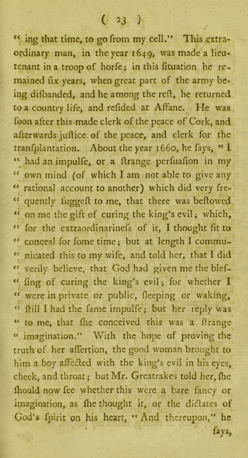 cc ing that time, to go from my cell.” This extra- ordinary man, in the year 1649, was made a lieu- tenant in a troop of horfe; in this fituation he re- mained fix years, when great part of the army be- ing difbanded, and he among the reft, he returned to a country life, and refided at Affane. He was foon after this made clerk of the peace of Cork, and afterwards juftice of the peace, and clerk for the tranfplantation. About the year 1660, he fays, “ I “ had an impulfe, or a ftrange perfuafion in my cc own mind (of which I am not able to give any fC rational account to another) which did very fre- c< quently fuggeft to me, that there w'as beftowed “ on me the gift of curing the king’s evil; w;hich, tc for the extraordinarinefs of it, I thought fit to <e conceal for fome time; but at length I commu- ce nicated this to my wife, and told her, that I did (e verily believe, that God had given me the blef- “ fing of curing the king’s evil; for whether I <f w'ere in private or public, fleeping or waking, <c ftill I had the fame impulfe; but her reply was “ to me, that Hie conceived this w'as a firange  imagination.” With the hope of proving the truth of her affertion, the good woman brought to him a boy affected with the king’s evil in his eyes, check, and throat; but Mr. Greatrakes told her, flic ihould now fee whether this were a bare fancy or imagination, as (lie thought it, or the dictates of God’s fpiric on his heart, “ And thereupon,” he fays.