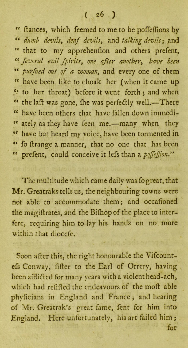 fc fiances, which Teemed to me to be poffeflions by “ dumb devils, deaf devils, and talking devils; and “ that to my apprehenfion and others prefent, “ feveral evil fpirits, one after another, have been “ purfued out of a woman, and every one of them a have been like to choak her (when it came up *5 to her throat) before it went forth j and when “ the laft was gone, fhe was perfectly well.—There u have been others that have fallen down immedi- rt ately as they have feen me.—many when they u have but heard my voice, have been tormented in c‘ fo ftrange a manner, that no one that has been “ prefent, could conceive it lefs than a poffejfion The multitude which came daily was fogreat, that Mr. Greatraks tells us, the neighbouring towns were not able to accommodate them; and occafioned the magiftrates, and the Bifhop of the place to inter- fere, requiring him to lay his hands on no more within that diocefe. Soon after this, the right honourable the Vifcount- efs Conway, lifter to the Earl of Orrery, having been affliefted for many years with a violent head-ach, which had refilled the endeavours of the mod able phyficians in England and France; and hearing of Mr. Greatrak’s great fame, fent for him into England. Here unfortunately, his art failed him ; for