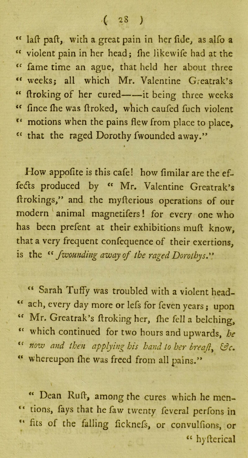 ,c lad pad, with a great pain in her fide, as alfo a “ violent pain in her head; die likewife had at the tc fame time an ague, that held her about three *c weeks; all which Mr. Valentine Greatrak’s “ droking of her cured it being three weeks <f fince die was droked, which caufed fuch violent “ motions when the pains flew from place to place, (l that the raged Dorothy fwounded away.” How appofite is this cafe! how fimilar are the ef- fects produced by <c Mr. Valentine Greatrak’s drokings,” and the myderious operations of our modern animal magnetifers! for every one who has been prefent at their exhibitions mud know, that a very frequent confequence of their exertions, is the <f Jwounding away of the raged Dorothys.” “ Sarah Tuffy was troubled with a violent head- “ ach, every day more or lefs for feven years; upon “ Mr. Greatrak’s droking her, die fell a belching, <c which continued for two hours and upwards, he (c n°w and then applying his hand to her breads &c. “ whereupon die was freed from all pains.” Dean Rud, among the cures which he men- tions, fays that he faw twenty feveral perfons in dts of the falling ficknefs, or convulfions, or “ hyderical