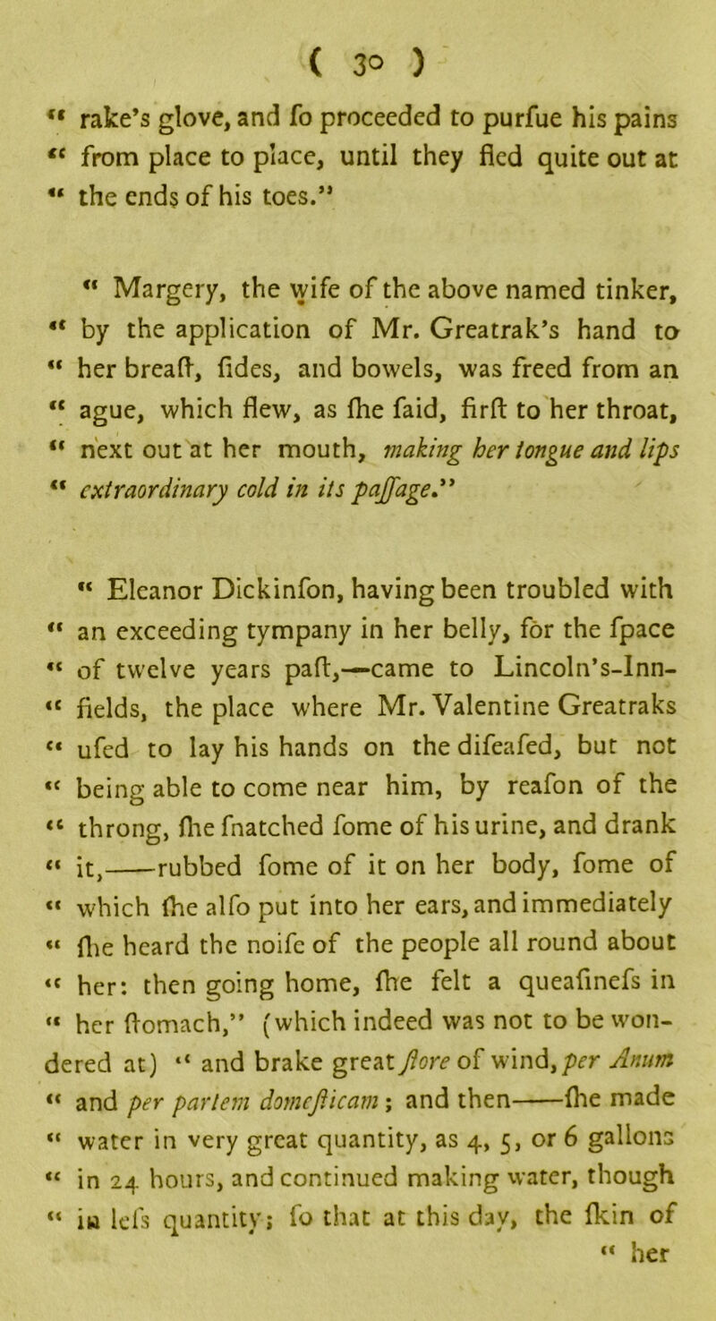 “ rake’s glove, and To proceeded to purfue his pains “ from place to place, until they fled quite out at “ the ends of his toes.” “ Margery, the vvife of the above named tinker, •* by the application of Mr. Greatrak’s hand to “ her breaft, fides, and bowels, was freed from an “ ague, which flew, as fhe faid, firft to her throat, “ next out at her mouth, making her tongue and lips “ extraordinary cold in its pajjage ** Eleanor Dickinfon, having been troubled with ** an exceeding tympany in her belly, for the fpace «« of twelve years pafl,—came to Lincoln’s-Inn- «« fields, the place w'here Mr. Valentine Greatraks <* ufed to lay his hands on the difeafed, but not “ being able to come near him, by reafon of the «« throng, flae fnatched fome of his urine, and drank « it, rubbed fome of it on her body, fome of «« which (he alfo put into her ears, and immediately « flie heard the noife of the people all round about “ her: then going home, fhe felt a queafinefs in “ her flomach,” (which indeed was not to be won- dered at) “ and brake great fiore of wind,per Anum “ and per partem domcjiicam; and then (lie made “ water in very great quantity, as 4, 5, or 6 gallons “ in 24 hours, and continued making water, though “ in Ids quantity; fo that at this day, the fkin of “ her