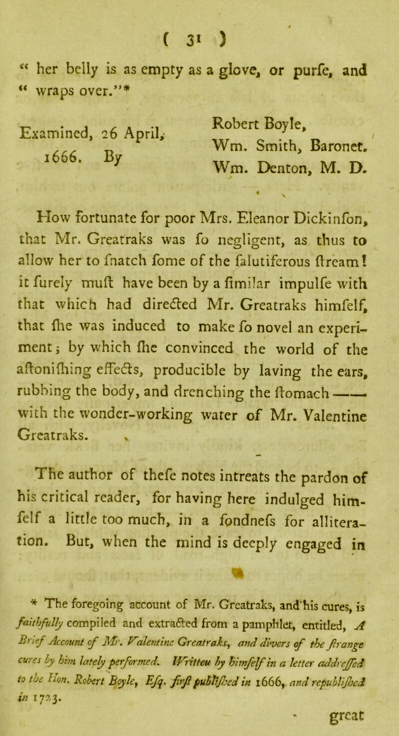 “ her belly is as empty as a glove, or purfe, and “ wraps over.”* How fortunate for poor Mrs. Eleanor Dickinfon, that Mr. Greatraks was fo negligent, as thus to allow her to fnatch fome of the falutiferous fircam! it furely muft have been by a fimilar impulfe with that which had dire&ed Mr. Greatraks himfelf, that ihe was induced to make fo novel an experi- ment ; by which file convinced the world of the aftonifhing effects, producible by laving the ears, rubbing the body, and drenching the ftomach with the wonder-working water of Mr. Valentine Greatraks. The author of thefe notes intreats the pardon of his critical reader, for having here indulged him- felf a little too much, in a fondnefs for allitera- tion. But, when the mind is deeply engaged in * The foregoing account of Mr. Greatraks, and'his cures, is faithfully compiled and extrafted from a pamphlet, entitled, A Brief Account of Mr. Vdentine Greatraks, and divers of the frange cures by him lately performed. Wrilteu by himfelf in a letter addrcjfed to toe Lon. Robert Boyle, Efq. firjl pubtlfeed in 1666, and republijheit in 177.3. Examined, 26 April,' 1666. By Robert Boyle, Wm. Smith, Baronet. Wm. Denton, M. D. great