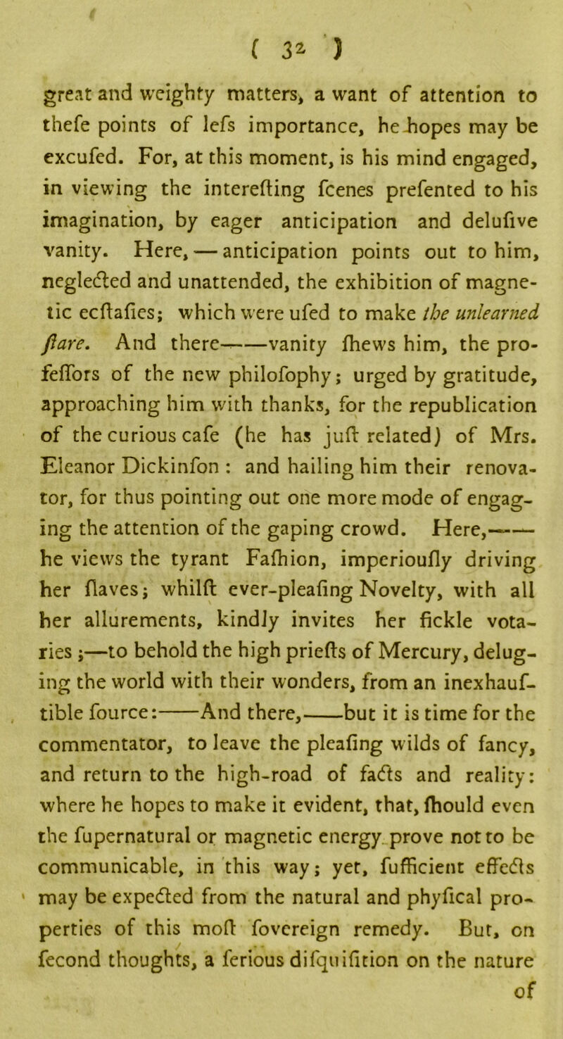 great and weighty matters* a want of attention to thefe points of lefs importance, he-hopes may be excufed. For, at this moment, is his mind engaged, in viewing the interefting fcenes prefented to his imagination, by eager anticipation and delufive vanity. Here, — anticipation points out to him, negledled and unattended, the exhibition of magne- tic ecftafies; which were ufed to make the unlearned Pare. And there- vanity fhews him, the pro- feffors of the new philofophy; urged by gratitude, approaching him with thanks, for the republication of the curious cafe (he has juft related) of Mrs. Eleanor Dickinfon : and hailing him their renova- tor, for thus pointing out one more mode of engag- ing the attention of the gaping crowd. Here,—— he views the tyrant Fafhion, imperioufly driving her flaves; whilft ever-pleafing Novelty, with all her allurements, kindly invites her fickle vota- ries ;—to behold the high priefts of Mercury, delug- ing the world with their wonders, from an inexhauf- tible fource: And there, but it is time for the commentator, to leave the pleafing wilds of fancy, and return to the high-road of fa<fts and reality: where he hopes to make it evident, that, fhould even the fupernatural or magnetic energy prove not to be communicable, in this way; yet, fufficient effects > may be expected from the natural and phyfical pro- perties of this moft fovcreign remedy. But, on fecond thoughts, a ferious difquifition on the nature of
