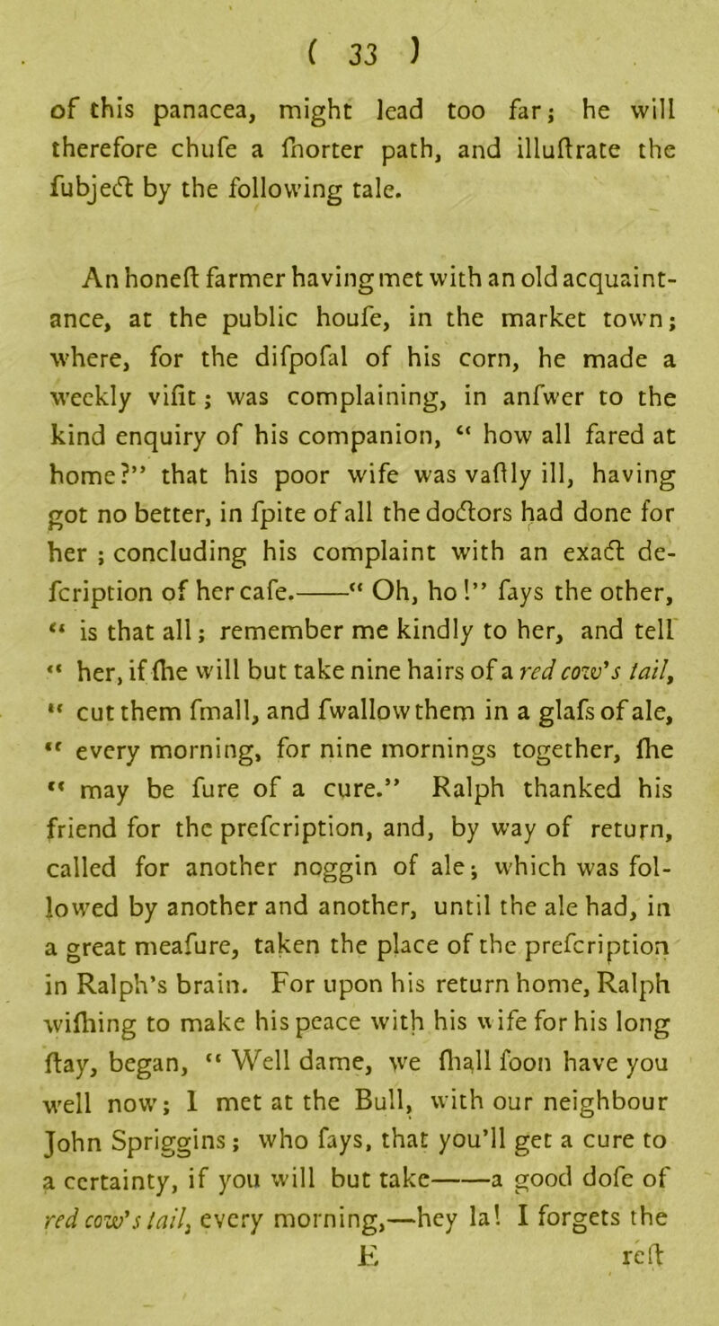 of this panacea, might lead too far; he will therefore chufe a fnorter path, and illuftrate the fubjeft by the following tale. An honeft farmer having met with an old acquaint- ance, at the public houfe, in the market town; where, for the difpofal of his corn, he made a weekly vifit; was complaining, in anfwer to the kind enquiry of his companion, “ how all fared at home?” that his poor wife was vaflly ill, having got no better, in fpite of all the doctors had done for her ; concluding his complaint with an exatft de- fcription of her cafe. “ Oh, ho 1” fays the other, “ is that all; remember me kindly to her, and tell “ her, if (he will but take nine hairs of a red cozv’s tail, ** cut them fmall, and fwallowthem in a glafsof ale, ,f every morning, for nine mornings together, fhe f« may be fure of a cure.” Ralph thanked his friend for the prefeription, and, by way of return, called for another noggin of ale-, which was fol- lowed by another and another, until the ale had, in a great meafure, taken the place of the prefeription in Ralph’s brain. For upon his return home, Ralph wifhing to make his peace with his wife for his long Ray, began, “ Well dame, we fhall foon have you well now; I met at the Bull, with our neighbour John Spriggins; who fays, that you’ll get a cure to a certainty, if you will but take a good dofe of red cow’s tail, every morning,—hey la! I forgets the E rdf