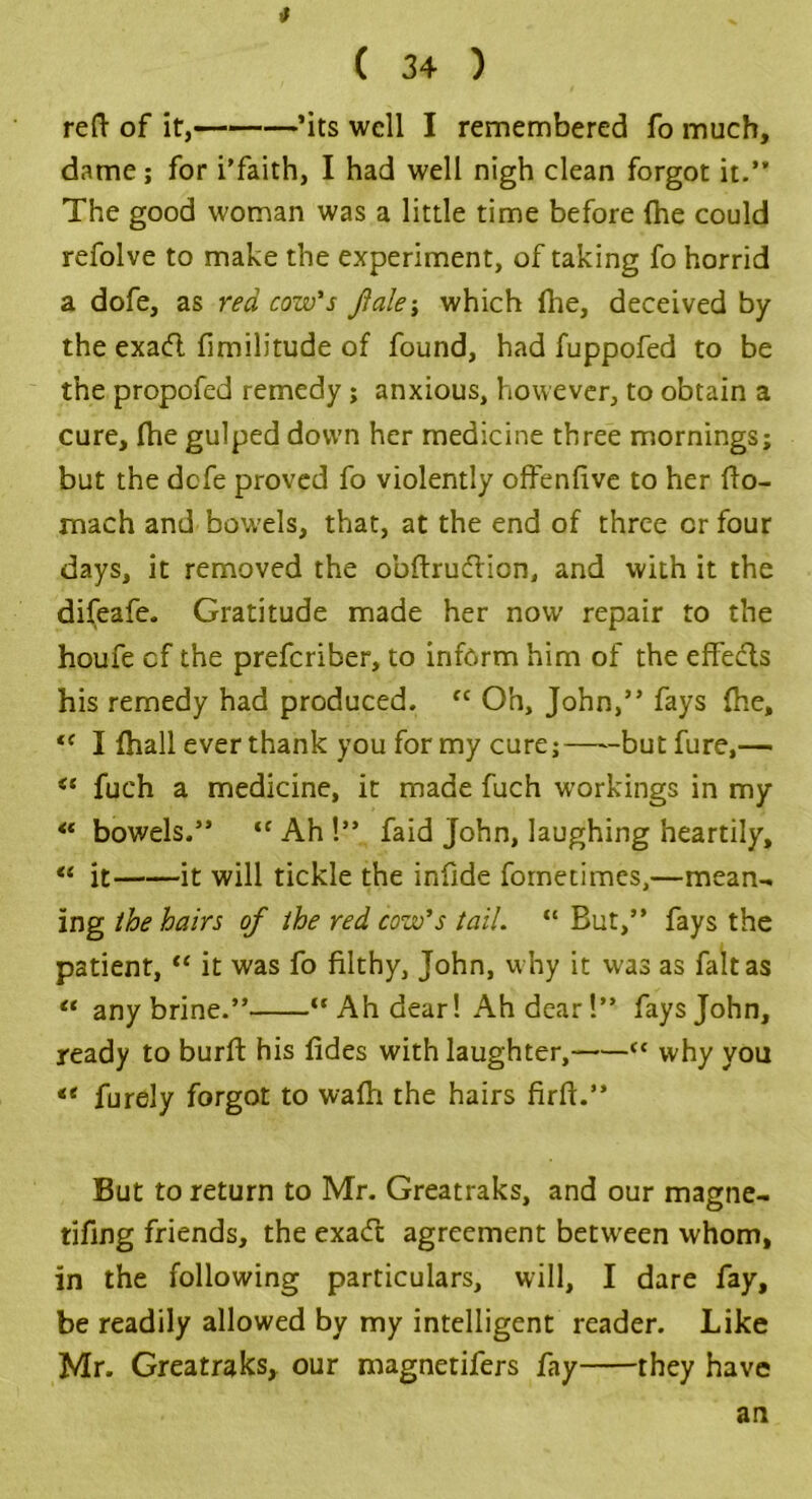 ( 3+ ) reft of it, ’its well I remembered fo much, dame; for i’faith, I had well nigh clean forgot it.” The good woman was a little time before (he could refolve to make the experiment, of taking fo horrid a dofe, as red cow's flak’, which {he, deceived by the exatft fimilitude of found, had fuppofed to be the propofed remedy; anxious, however, to obtain a cure, (he gulped down her medicine three mornings; but the defe proved fo violently offenfive to her fto- mach and bowels, that, at the end of three cr four days, it removed the obftrueftion, and with it the difeafe. Gratitude made her now’ repair to the houfe cf the preferiber, to inform him of the effects his remedy had produced. “ Oh, John,” fays (he, <c I {hall ever thank you for my cure; but fure,— “ fueh a medicine, it made fuch workings in my <c bowels.” <c Ah !” faid John, laughing heartily, “ it it will tickle the infide fornetimes,—mean-* ing the hairs of the red cow's tail. “ But,” fays the patient, “ it was fo filthy, John, why it was as fait as “ any brine.” “ Ah dear! Ah dear!” faysjohn, ready to burft his {ides with laughter, <c why you furely forgot to wafti the hairs firft.” But to return to Mr. Greatraks, and our magne- tifing friends, the exa(ft agreement between whom, in the following particulars, will, I dare fay, be readily allowed by my intelligent reader. Like Mr. Greatraks, our magnetifers fay they have an