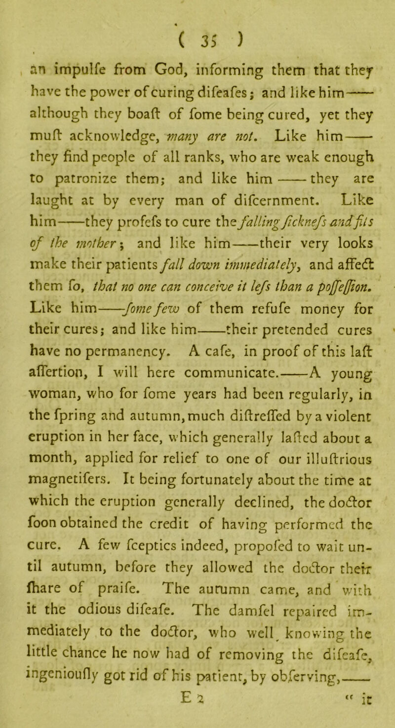 an impulfe from God, informing them that they have the power of curing difeafes; and like him although they boaft of fome being cured, yet they mull acknowledge, many are not. Like him they find people of all ranks, who are weak enough to patronize them; and like him they are laught at by every man of difeernment. Like him they profefs to cure the fallingJicknefs andfils of the mother; and like him their very looks make their patients fall down immediately, and affedl them Co, that no one can conceive it lefs than a pofeffion. Like him -fomefew of them refufe money for their cures; and like him their pretended cures have no permanency. A cafe, in proof of this laft afiertion, I will here communicate. A young woman, who for fome years had been regularly, in thefpring and autumn, much diftreffed by a violent eruption in her face, which generally laded about a month, applied for relief to one of our illuftrious magnetifers. It being fortunately about the time at which the eruption generally declined, the dodlor foon obtained the credit of having performed the cure. A few fceptics indeed, propofed to wait un- til autumn, before they allowed the doiflor their (hare of praife. The autumn came, and witty it the odious difeafe. The damfel repaired im- mediately to the dodfor, who well knowing the little chance he now had of removing the difeafe, ingenioufly got rid of his patient, by obferving, E 2 it