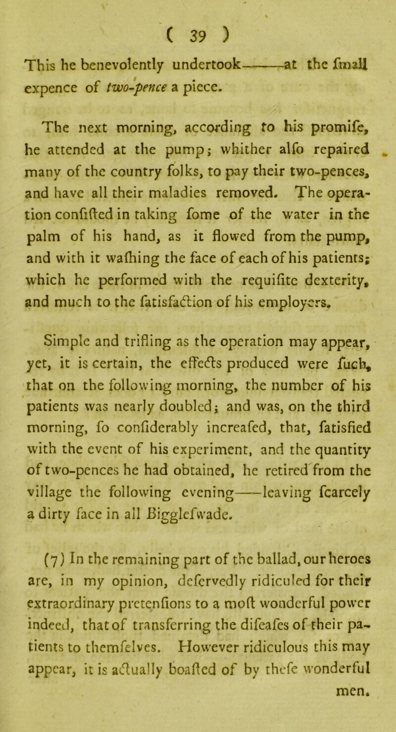 This he benevolently undertook at the fmaU expence of two-pence a piece. The next morning, according to his promife, he attended at the pump; whither alfo repaired many of the country folks, to pay their two-pences, and have all their maladies removed. The opera- tion confided in taking fome of the water in the palm of his hand, as it flowed from the pump, and with it wafliing the face of each of his patients; which he performed with the requifite dexterity, and much to the fatisfadnon of his employers. Simple and trifling as the operation may appear, yet, it is certain, the effects produced were fucb, that on the following morning, the number of his patients was nearly doubled; and was, on the third morning, fo conflderably increafed, that, fatisfied with the event of his experiment, and the quantity of two-pences he had obtained, he retired from the village the following evening leaving fcarcely a dirty face in ail Bigglefvvade. (7) In the remaining part of the ballad, our heroes are, in my opinion, defervedly ridiculed for their extraordinary pretentious to a moft wonderful power indeed, that of transferring the difeafes of their pa- tients to themfelves. However ridiculous this may appear, it is actually boafled of by thefe wonderful men.