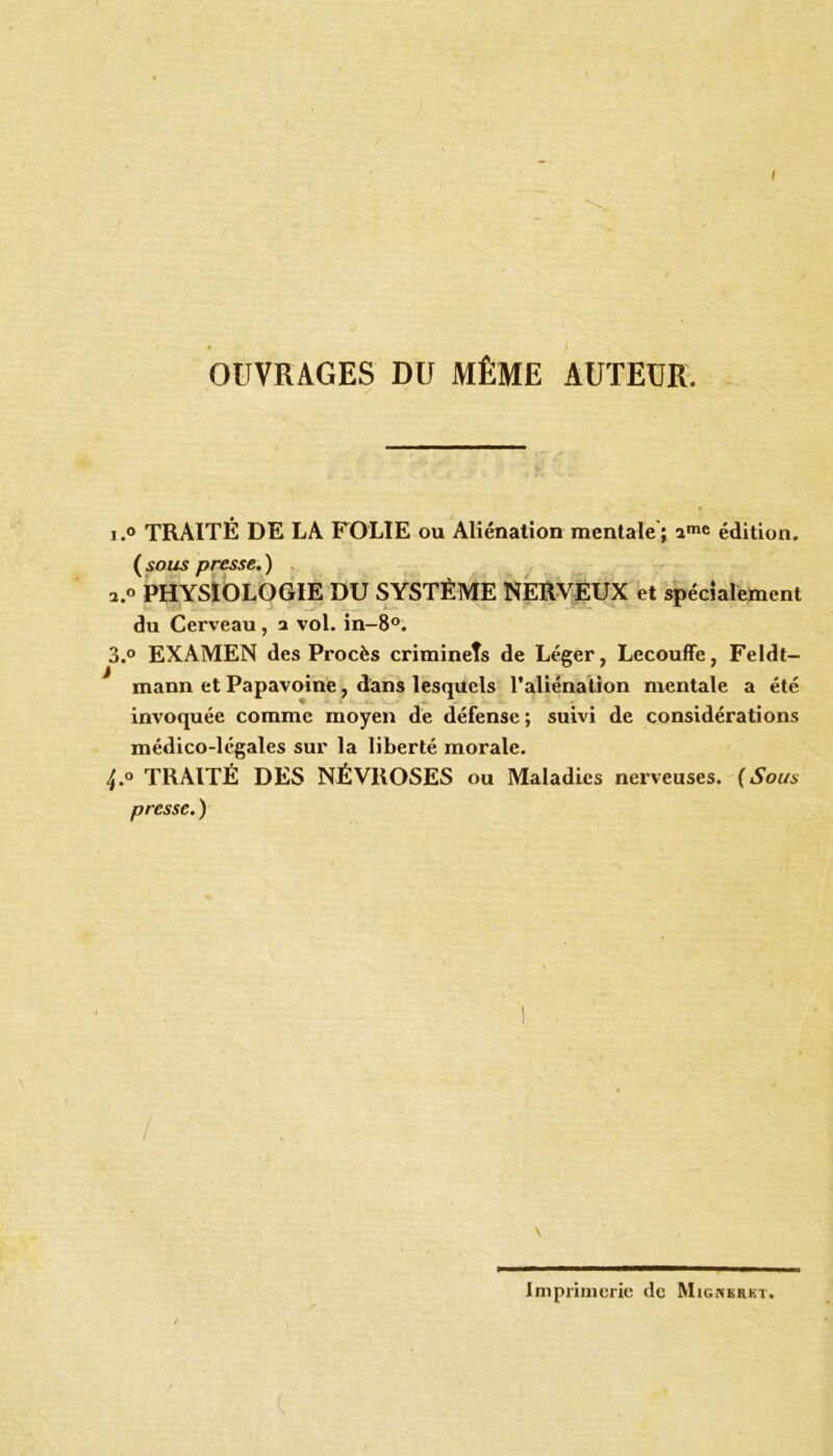 OUVRAGES DU MÊME AUTEUR. T i.° TRAITÉ DE LA FOLIE ou Aliénation mentale; édition. (sous presse.) PHYSIOLOGIE DU SYSTÈME NERVEUX et spécialement du Cerveau, a vol. in-8°. 3.° EXAMEN des Procès criminels de Léger, Lecouffe, Feldt- mann et Papavoine, dans lesquels l'aliénation mentale a été invoquée comme moyen de défense ; suivi de considérations médico-légales sur la liberté morale. TRAITÉ DES NÉVROSES ou Maladies nerveuses. (Sous presse. ) \ \ Imprimerie de Mignkrkt. (