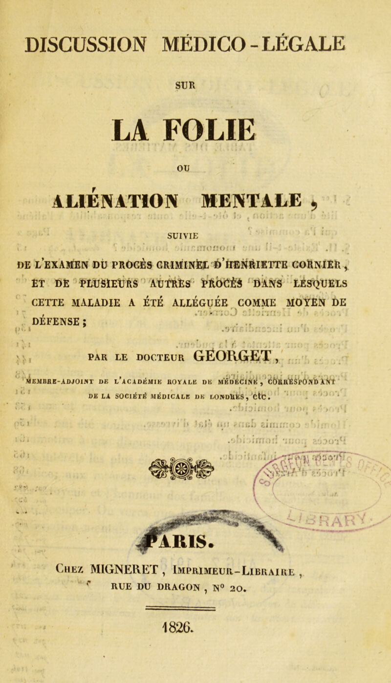 DISCUSSION MÉDICO - LÉGALE SUR LA FOLIE OU ALIENATION MENTALE Ifi , I > (i SUIVIE . nmoiîoi.i DE l’examen du procès criminel d’iienriette cornier, ET DE PLUSIEURS AUTRES; PROÉÊS DANS LESQUELS CETTE MALADIE A ETE ALLEGUEE COMME MOYEN DE DEFENSE ; l?‘*1 >!■« n> .n ni, {., r PAR LE DOCTEUR GEOPvGET , 1 (. f i 1 .MEMBKE-AD JOINT DE L’ACADÉMIE BOYALE DE MÉDECINE , CbUB'ÊSl'ÛNb AN* . * • * J DELA SOCIÉTÉ MÉDICALE DK LONDBES, CtC • .rilhii ' . * ÎI » » - ; ' , j . • * i i» i ii i fiinL eiinnno • Mrr •iimori ‘irjo:; ,<;i - - L 1 - Ï ' ï I. : r/i j y RSb. ’ARIS. C hez MIGNERET , Imprimeur-Libraire , RUE DU DRAGON 7 N° 20* 1826