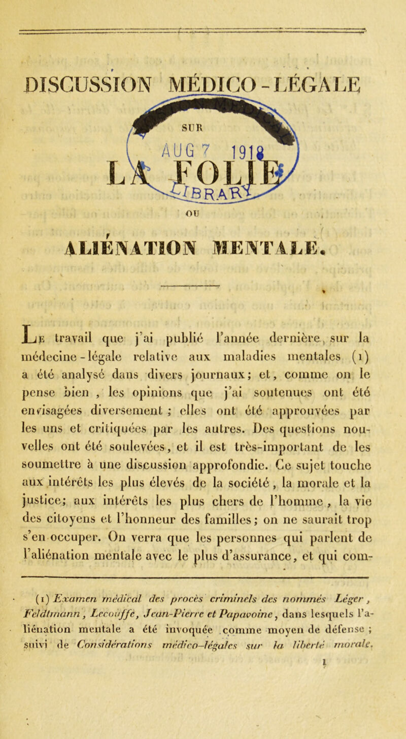 ALIENATION MENTALE. Le travail que j’ai publié l’année dernière sur la médecine - légale relative aux maladies mentales (1) a été analysé dans divers journaux; et, comme on le pense bien , les opinions que j’ai soutenues ont été envisagées diversement ; elles ont été approuvées par les uns et critiquées par les autres. Des questions nou- velles ont été soulevées, et il est très-important de les soumettre à une discussion approfondie. Ce sujet touche aux intérêts les plus élevés de la société, la morale et la justice; aux intérêts les plus chers de l’homme , la vie des citoyens et l’honneur des familles ; on ne saurait trop s’en occuper. On verra que les personnes qui parlent de l’aliénation mentale avec le plus d’assurance, et qui com- (i) Examen medical des procès criminels des nommés Léger, Feldtrnann, Lccouffe, Jean-Pierre et Papavoinc, dans lesquels l’a- liénation mentale a été invoquée comme moyen de défense ; Suivi de Considérations médico-légales sur la liberté morale.