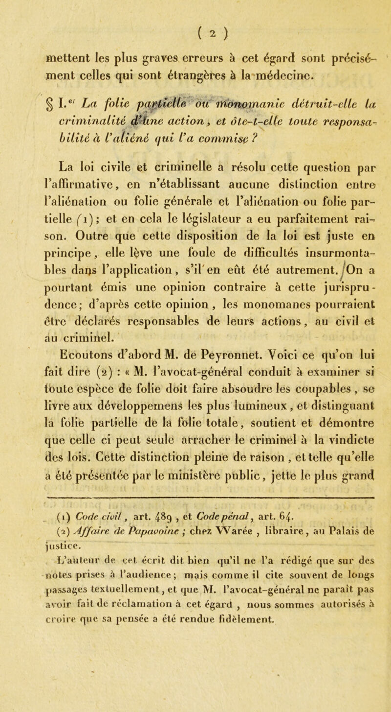 mettent les plus graves erreurs à cet égard sont précisé- ment celles qui sont étrangères à la médecine. § I.er La folie partielle ou monomanie détruit-elle la criminalité d’üne action, et ôte-t-elle toute responsa- bilité à l’aliéné qui l’a commise ? La loi civile et criminelle a résolu cette question par l’affirmative, en n’établissant aucune distinction entre l’aliénation ou folie générale et l’aliénation ou folie par- tielle (1 ) ; et en cela le législateur a eu parfaitement rai-* son. Outre que cette disposition de la loi est juste en principe , elle lève une foule de difficultés insurmonta- bles daqs l’application, s’il en eût été autrement. On a pourtant émis une opinion contraire à cette jurispru- dence; d’après cette opinion, les monomanes pourraient être déclarés responsables de leurs actions, au civil et au criminel. Ecoutons d’abord M. de Peyronnet. Voici ce qu’on lui fait dire (2) : « M. l’avocat-général conduit à examiner si toute espèce de folie doit faire absoudre les coupables , se livre aux développeinens les plus lumineux, et distinguant la folie partielle de la folie totale, soutient et démontre que celle ci peut seule arracher le criminel è la vindicte des lois. Cette distinction pleine de raison, et telle qu’elle a été présentée par le ministère public, jette le plus grand (1) Code civil, art. 489 > et Code pénal, art. 64. (2) Affaire de Papavoine ; chez Warée , libraire, au Palais de justice. L’auteur de cet écrit dit bien qu’il ne l’a rédigé que sur des notes prises à l’audience ; mais comme il cite souvent de longs passages textuellement, et que M. l’avocat-général ne parait pas avoir lait de réclamation à cet égard , nous sommes autorisés à croire que sa pensée a été rendue fidèlement.