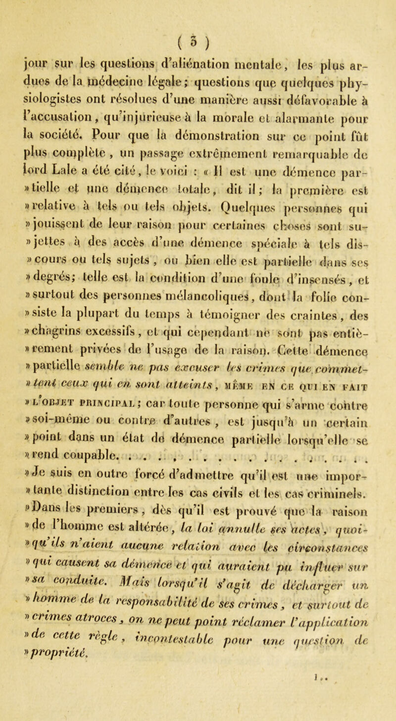 jour sur les questions d’aliénation mentale, les plus ar- dues de la médecine légale; questions que quelques phy- siologistes ont résolues d’une manière aussi défavorable à 1 accusation, qu’injurieuse à la morale et alarmante pour la société. Pour que la démonstration sur ce point fût plus complète , un passage extrêmement remarquable de lord Laie a ete cité, le voici : « 11 est une démence par- tielle et une démence totale, dit il ; la première est » relative a tels ou tels objets. Quelques personnes qui «jouissent de leur raison pour certaines choses sont su- jettes à des accès d’une démence spéciale à tels dis- » cours ou tels sujets , ou bien elle est partielle dans ses «degrés; telle est la condition d’une foule d’insensés, et » surtout des personnes mélancoliques, dont la folie con- »siste la plupart du temps à témoigner des craintes, des «chagrins excessifs, et qui cependant ne sont pas entiè- rement privées de l’usage de la rai soi). Cette démence » partielle semble ne pas excuser* les cames (jue,commet- )) teni ceux qui en sont atteints, même en ce oui en fait » l objet principal; car toute personne qui s’arme contre » soi-même ou contre d autres , est jusqu h un -certain «point dans un état de démence partielle lorsqu’elle se » rend coupable «Je suis en outre lorcé d’admettre qu’il est une impor- » tante distinction entre les cas civils et les cas criminels. «Dans les premiers, dès qu’il est prouvé que la raison » de 1 homme est altérée, la loi annullc ses Uctcs, quoi- »qu ils liaient aucune relation avec les circonstances »qui causent sa demcnce et qui auraient pu in jluer sur » sa conduite. Mats lorsqu*il s’agit de décharger un » homme de la responsabilité de ses crimes > et surtout de » crimes atroces , on ne peut point réclamer l’application » de cette réglé, incontestable pour une question de » propriété. i..