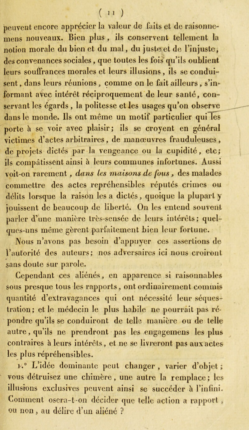 (  ) peuvent encore apprécier la valeur de faits et de raisonne- mens nouveaux. Bien plus , ils conservent tellement la notion morale du bien et du mal, du juste et de l’injuste, des convenances sociales, que toutes les fois qu’ils oublient leurs souffrances morales et leurs illusions , ils se condui- sent , dans leurs réunions , comme on le fait ailleurs , s’in- formant avec intérêt réciproquement de leur santé, con- servant les égards , la politesse et les usages qu’on observe dans le monde. Ils ont même un motif particulier quiTes porte à se voir avec plaisir; ils se croyent en général victimes d’actes arbitraires, de manœuvres frauduleuses, de projets dictés par la vengeance ou la cupidité, etc; ils compatissent ainsi à leurs communes infortunes. Aussi voit-on rarement, dans les maisons de fous, des malades commettre des actes répréhensibles réputés crimes ou délits lorsque la raison lésa dictés, quoique la plupart y jouissent de beaucoup de liberté. On les entend souvent parler d’une manière très-sensée de leurs intérêts; quel- ques-uns même gèrent parfaitement bien leur fortune. Nous n’avons pas besoin d’appuyer ces assertions de l’autorité des auteurs; nos adversaires ici nous croiront sans doute sur parole. Cependant ces aliénés, en apparence si raisonnables sous presque tous les rapports, ont ordinairement commis quantité d’extravagances qui ont nécessité leur séques- tration; et le médecin le plus habile ne pourrait pas ré- pondre qu’ils se conduiront de telle manière ou de telle autre, qu’ils ne prendront pas les engagemens les plus contraires à leurs intérêts, et ne se livreront pas aux actes les plus répréhensibles. ]»° L’idée dominante peut changer , varier d’objet ; vous détruisez une chimère, une autre la remplace; les illusions exclusives peuvent ainsi se succéder à l’infini. Comment osera-1-on décider que telle action a rapport , ou non, au délire d’un aliéné ?