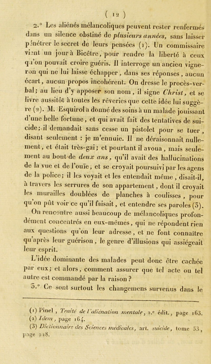 2. Les aliénés mélancoliques peuvent rester renfermés dans un silence obstiné de plusieurs années, sans laisser pineticr le secret de leurs pensees (i)* Un commissaire viant un jour à Bicêtre, pour rendre la liberté à ceux qu on pouvait croire guéris. Il interroge un ancien vigne- ron qui ne lui laisse échapper, dans ses réponses, aucun écart, aucun propos incohérent. On dresse le procès-ver- bal; au lieu d’y apposée son nom, il signe Christ, et se livre aussitôt à toutes les rêveries que cette idée lui suggè- re (â). M. Esqüirol a donné des soins à un malade jouissant d’une belle fortune, et qui avait fait des tentatives de sui- cide ;-il demandait sans cesse un pistolet pour se tuer , disant seulement : je m’ennuie. Il ne déraisonnait nulle- ment, et était très-gai; et pourtant il avoua , mais seule- ment au bout de deux ans, qu’il avait des hallucinations de la vue et de l’ouïe, et se croyait poursuivi par les agens de la police; il les voyait et les entendait même , disait-il, à travers les serrures de son appartement, dont il croyait les murailles doublées de planches à coulisses , pour qu’on pût voir ce qu’il faisait, et entendre ses paroles (5). On rencontre aussi beaucoup de mélancoliques profon- dément concentrés en eux-mêmes, qui ne répondent rien aux questions qu’on leur adresse, et ne font connaître qu’après leur guérison, le genre d’illusions qui assiégeait leur esprit. L’idée dominante des malades peut donc être cachée Par eux; et alors, comment assurer que tel acte ou tel autre est commandé par la raison ? Le sont surtout les changemens survenus dans le (1) i inel , 1 rente de l aliénation mentale, 2.e édit., (2) Idem , page 16 {. (d) Dictionnaire des Sciences médicales, art. suicide, page 228. page i63. tome 53 , /