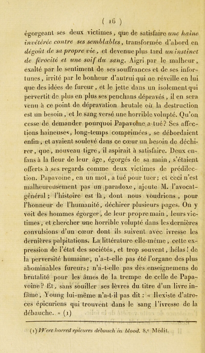 ( ‘6 ) égorgeant ses deux victimes , que de satisfaire une hahu invétérée contre ses semblables, transformée d’abord en dégoût de sa propre vie, et devenue plus tard un instinct de férocité et une soif du sang. Aigri par le malheur » exalté par le sentiment de ses souffrances et de ses infor- tunes , irrité par le bonheur d’autrui qui ne réveille en lui que des idées de fureur, et le jette dans un isolement qui pervertit de plus en plus ses penchans dépravés , il en sera venu à ce point de dépravation brutale où la destruction est un besoin , et le sang versé une horrible volupté. Qu’on cesse de demander pourquoi Papavoinc a tué? Ses affec- tions haineuses, long-temps comprimées, se débordaient enfin , et avaient soulevé dans ce cœur un besoin de déchi- rer, que, nouveau tigre, il aspirait à satisfaire. Deux en- fans h la fleur de leur âge, égorgés de sa main, s’étaient offerts à ses regards comme deux victimes de prédilec- tion. Papavome, en un mot, a tué pour tuer; et ceci n’est malheureusement pas un paradoxe, ajoute M. l’avocat- général ; l’histoire est là , dont nous voudrions , pour l’honneur de l’humanité, déchirer plusieurs pages. On y voit des hommes égorgez, de leur propre main , leurs vic- times, et chercher une horrible volupté dans les dernières convulsions d’un cœur dont ils suivent avec ivresse les dernières palpitations. La littérature elle-même , cette ex- pression de l’état des sociétés, et trop souvent, hélas! de la perversité humaine, n’a-t-elle pas été l’organe des plus abominables fureurs; n’a-t-elle pas des enseignemens de brutalité pour les âmes de la trempe de celle de Papa- voine ? Ët^ sans souiller ses lèvres du titre d’un livre in- fâme, Young lui-même n’a-t-il pas dit : « llexiste d’atro- ces épicuriens qui trouvent dans le sang l’ivresse de la débauche. » (1) ( r) VFerc horred rpi.rures dcbauch in b/ood. 8.c Médit.