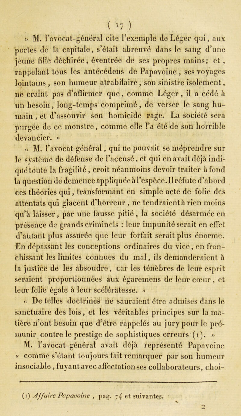 ( >7 ) » M. l’avocat-général cite l’exemple de Léger qui, aux portes de la capitale, s’était abreuvé dans le sang d’une jeune fille déchirée, éventrée de ses propres mains; et , rappelant tous les antécëdcns de Papavoine, ses voyages lointains , son humeur atrabilaire, son sinistre isolement, ne craint pas d’affirmer que, comme Léger, il a cédé à un besoin, long-temps comprimé, de verser le sang hu- main , et d’assouvir son homicide rage. La société sera purgée de ce monstre, comme elle l’a été de son horrible devancier. » u M. Pavocat-général, qui ne pouvait se méprendre sur le système de défense de l’accusé, et qui en avait déjà indi- qué toute la fragilité, croit néanmoins devoir traiter à fond la question de dcmcncc appliquée h l’espèce. Il réfute d’abord ces théories qui, transformant en simple acte de folie des attentats qui glacent d’horreur , ne tendraient à rien moins qu’à laisser, par une fausse pitié, la société désarmée en présence de grands criminels : leur impunité serait en effet d’autant plus assurée que leur forfait serait plus énorme. En dépassant les conceptions ordinaires du vice, en fran- chissant les limites connues du mal, ils demanderaient à la justice de les absoudre, car les ténèbres de leur esprit seraient proportionnées aux égaremens de leur cœur, et leur folie égale à leur scélératesse. » « De telles doctrines ne sauraient être admises dans le sanctuaire des lois, et les véritables principes sur la ma- tière n’ont besoin que d’ëtrc rappelés au jury pour le pré- munir contre le prestige de sophistiques erreurs (1). » m. r avocat-général avait déjà représenté Papavoine « comme s’étant toujours fait remarquer par son humeur insociable , fuyant avec affectation scs collaborateurs, clioi- (i) Affaire Papavoine , pag. -/t et suivantes. O