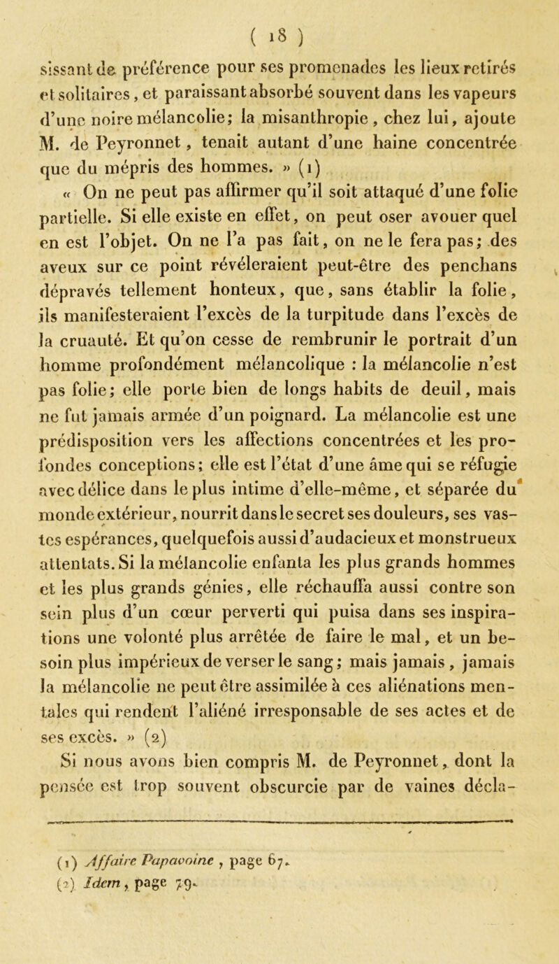 ( *3 ) sissantde préférence pour ses promenades les lieux retirés et solitaires, et paraissant absorbé souvent dans les vapeurs d’une noire mélancolie; la misanthropie, chez lui, ajoute M. de Peyronnet, tenait autant d’une haine concentrée que du mépris des hommes. » (i) « On ne peut pas affirmer qu’il soit attaqué d’une folie partielle. Si elle existe en effet, on peut oser avouer quel en est l’objet. On ne l’a pas fait, on ne le fera pas; des aveux sur ce point révéleraient peut-être des penchans dépravés tellement honteux, que, sans établir la folie, ils manifesteraient l’excès de la turpitude dans l’excès de la cruauté. Et qu’on cesse de rembrunir le portrait d’un homme profondément mélancolique : la mélancolie n’est pas folie; elle porLe bien de longs habits de deuil, mais ne fut jamais armée d’un poignard. La mélancolie est une prédisposition vers les affections concentrées et les pro- fondes conceptions; elle est l’état d’une âme qui se réfugie avec délice dans le plus intime d’elle-même, et séparée du monde extérieur, nourrit dans le secret ses douleurs, ses vas- les espérances, quelquefois aussi d’audacieux et monstrueux attentats. Si la mélancolie enfanta les plus grands hommes et les plus grands génies, elle réchauffa aussi contre son sein plus d’un cœur perverti qui puisa dans ses inspira- tions une volonté plus arrêtée de faire le mal, et un be- soin plus impérieux de verser le sang; mais jamais, jamais la mélancolie ne peut être assimilée à ces aliénations men- tales qui rendent l’aliéné irresponsable de ses actes et de ses excès. » (2) Si nous avons bien compris M. de Peyronnet, dont la pensée est trop souvent obscurcie par de vaines décla- (1) Affaire Papavoinc 1 page 67*