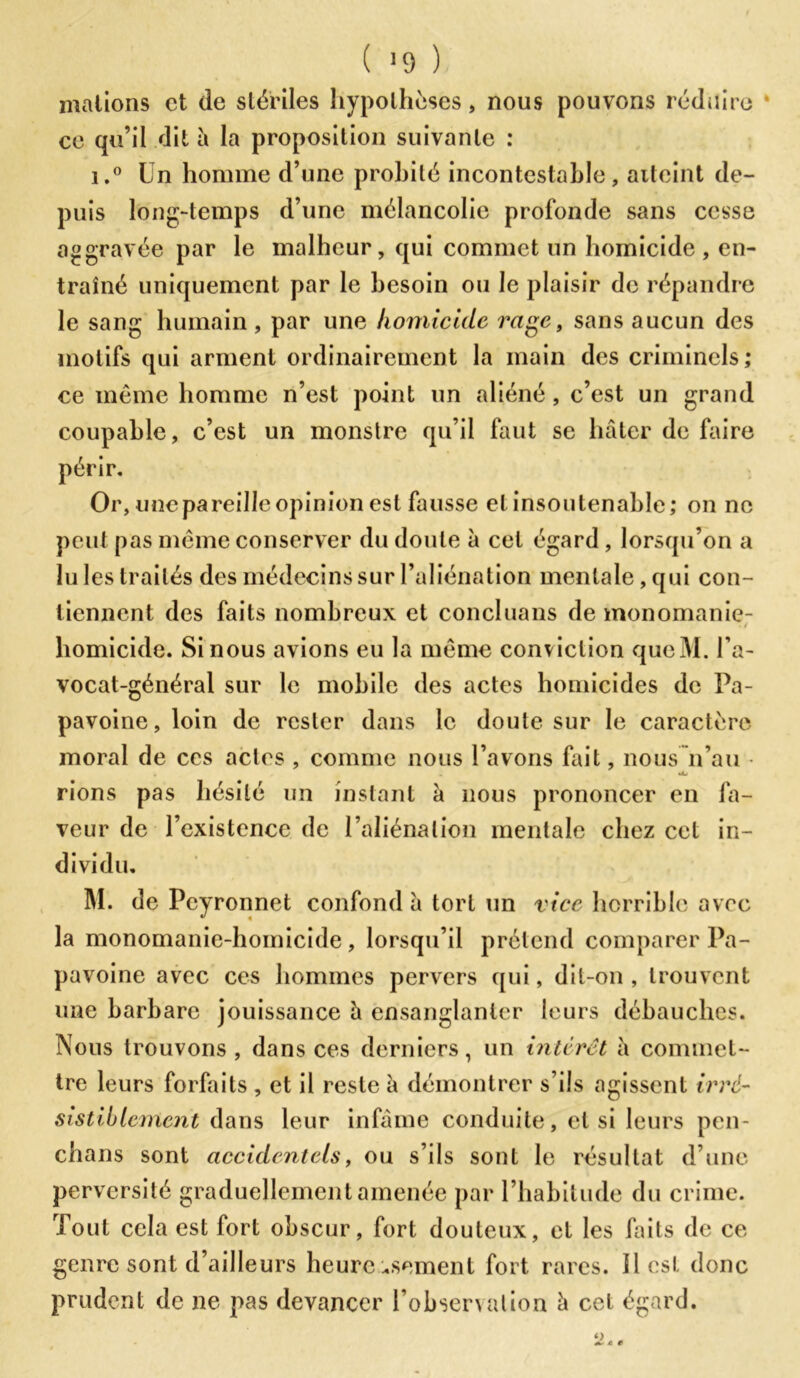 ( >9 ) mations et de stériles hypothèses, nous pouvons réduire ce qu’il dit à la proposition suivante : i.° Un homme d’une probité incontestable, aiteint de- puis long-temps d’une mélancolie profonde sans cesse aggravée par le malheur, qui commet un homicide , en- traîné uniquement par le besoin ou le plaisir de répandre le sang humain , par une homicide rage, sans aucun des motifs qui arment ordinairement la main des criminels; ce même homme n’est point un aliéné, c’est un grand coupable, c’est un monstre qu’il faut se hâter de faire périr. Or, une pareille opinion est fausse et insoutenable; on ne peut pas même conserver du doute à cet égard , lorsqu’on a lu les traités des médecins sur l’aliénation mentale, qui con- tiennent des faits nombreux et concluans de monomanie- homicide. Si nous avions eu la même conviction qucM. l’a- vocat-général sur le mobile des actes homicides de Pa- pavoine,loin de rester dans le doute sur le caractère moral de ces actes , comme nous l’avons fait, nous n’au • rions pas hésité un instant à nous prononcer en la- veur de l’existence de l’aliénation mentale chez cet in- dividu. M. de Peyronnet confond â tort un vice horrible avec la monomanie-homicide , lorsqu’il prétend comparer Pa- pavoine avec ces hommes pervers qui, dit-on, trouvent une barbare jouissance â ensanglanter leurs débauches. Nous trouvons, dans ces derniers, un intérêt à commet- tre leurs forfaits , et il reste â démontrer s’ils agissent irré- sistiblement dans leur infâme conduite, et si leurs pen- chans sont accidentels, ou s’ils sont le résultat d’une perversité graduellement amenée par l’habitude du crime. Tout cela est fort obscur, fort douteux, et les faits de ce genre sont d’ailleurs heureusement fort rares, il est donc prudent de ne pas devancer l’observation â cet égard.