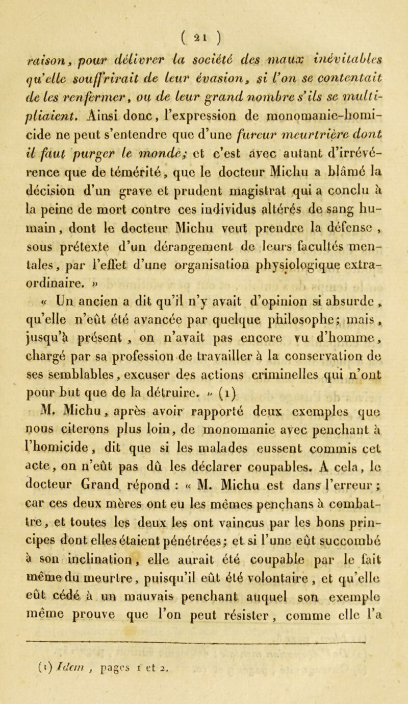 ( »» ) raison y pour délivrer la société des maux inévitables quelle souffrirait de leur évasion, si Von se contentait de les renfermer, ou de leur grand nombre s’ils se multi- pliaient. Ainsi donc, l’expression de monomanic-homi- cide ne peut s’entendre que d’une fureur meurtrière dont il faut purger le monde; et c’est avec autant d’irrévé- rence que de témérité, que le docteur Michu a blâmé la décision d’un grave et prudent magistrat qui a conclu à la peine de mort contre ces individus altérés de sang hu- main , dont le docteur Michu veut prendre la défense , sous prétexte d’un dérangement de leurs facultés men- tales , par l’efTet d’une organisation physiologique extra- ordinaire. » « Un ancien a dit qu’il n’y avait d’opinion si absurde , qu’elle n’eût été avancée par quelque philosophe; mais, jusqu’à présent , on n’avait pas encore vu d’homme, chargé par sa profession de travailler à la conservation de ses semblables, excuser des actions criminelles qui n’ont pour but que de la détruire.  (1) M. Michu, après avoir rapporté deux exemples que nous citerons plus loin, de monomanie avec penchant à l’homicide, dit que si les malades eussent commis cet acte, on n’eût pas dû les déclarer coupables. A cela, le docteur Grand répond : « M. Michu est dans l’erreur ; car ces deux mères ont eu les mêmes penclians à combat- tre, et toutes les deux les ont vaincus par les bons prin- cipes dont elles étaient pénétrées; et si l’une eût succombé à son inclination, elle aurait été coupable par le fait même du meurtre, puisqu’il eût été volontaire, et qu’elle eût cédé à un mauvais penchant auquel son exemple même prouve que l’on peut résister, comme elle l’a (t) Idem , pages i et 2.