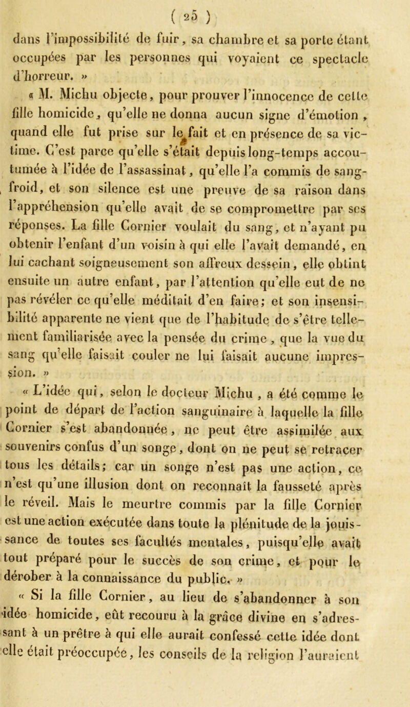 ( 20 ) dans l’impossibilité de fuir, sa chambre et sa porte étant occupées par les personnes qui voyaient ce spectacle d’horreur. » « M. Michu objecte, pour prouver Finnocencc de celte lille homicide j qu’elle ne donna aucun signe d’émotion, quand elle fut prise sur le^fait et en présence de sa vic- time. C’est parce qu’elle s’était depuis long-temps accou- tumée à l’idée de l’assassinat, qu’elle l a commis de sang- , froid, et son silence est une preuve de sa raison dans 1 appréhension qu’elle avait de se compromettre par ses réponses. La fille Cornier voulait du sang, et n’ayant pu obtenir l’enfant d’un voisin à qui elle l’avait demandé, en lui cachant soigneusement son affreux dessein , elle obtint ensuite un autre enfant, par l’attention qu elle eut de ne pas révéler ce qu’elle méditait d’en faire; et son insensi- bilité apparente ne vient que de l’habitude de s’étre telle- ment familiarisée avec la pensée du crime , que la vue du sang qu’elle faisait couler ne lui faisait aucune impres- sion. » « L idée qui, selon le docteur Michu , a été comme le point de départ de 1 action sanguinaire à laquelle la fille Cornier s est abandonnée, ne peut être assimilée aux souvenirs confus d un songe, dont on ne peut se retracer tous les détails; car un songe n’est pas une action, ce n est qu une illusion dont on reconnaît la fausseté après le réveil. Mais le meurtre commis par la fille Cornier est une action exécutée dans toute la plénitude de la jouis- sance de toutes ses facultés mentales, puisqu’elle avait tout préparé pour le succès de son crime, et pQur le dérober à la connaissance du public, » « ^ la fille Cornier, au lieu de s’abandonner à son idée homicide, eût recouru à la grâce divine en s’adres- sant à un prêtre à qui elle aurait confessé cette idée dont elle était préoccupée, les conseils de la religion l’auraient