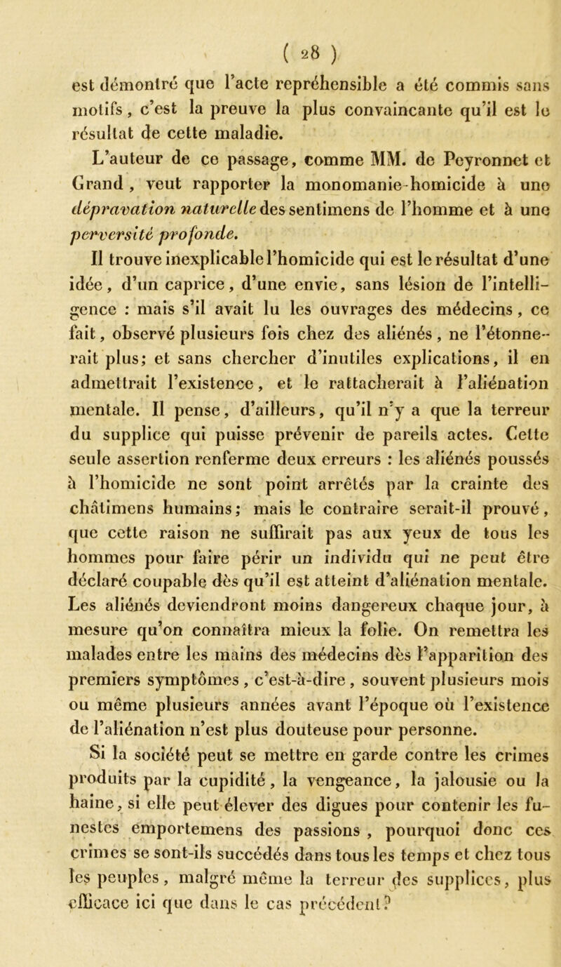 est démontré que l’acte repréhensible a été commis sans motifs, c’est la preuve la plus convaincante qu’il est le résultat de cette maladie. L’auteur de ce passage, comme MM. de Peyronnet et Grand , veut rapporter la monomanie homicide à une dépravation naturelle des sentimens de l’homme et à une perversité profonde. Il trouve inexplicable l’homicide qui est le résultat d’une idée, d’un caprice, d’une envie, sans lésion de l’intelli- gence : mais s’il avait lu les ouvrages des médecins, ce fait, observé plusieurs fois chez des aliénés, ne l’étonne- rait plus; et sans chercher d’inutiles explications, il en admettrait l’existence, et le rattacherait à l’aliénation mentale. Il pense, d’ailleurs, qu’il n’y a que la terreur du supplice qui puisse prévenir de pareils actes. Cette seule assertion renferme deux erreurs : les aliénés poussés h l’homicide ne sont point arrêtés par la crainte des châtimens humains; mais le contraire serait-il prouvé, que cette raison ne suffirait pas aux yeux de tous les hommes pour faire périr un individu qui ne peut être déclaré coupable dès qu’il est atteint d’aliénation mentale. Les aliénés deviendront moins dangereux chaque jour, à mesure qu’on connaîtra mieux la folie. On remettra les malades entre les mains des médecins dès l’apparition des premiers symptômes, c’est-à-dire, souvent plusieurs mois ou même plusieurs années avant l’époque où l’existence de l’aliénation n’est plus douteuse pour personne. Si la société peut se mettre en garde contre les crimes produits par la cupidité, la vengeance, la jalousie ou la haine, si elle peut élever des digues pour contenir les fu- nestes emportemens des passions , pourquoi donc ces crimes se sont-ils succédés dans tous les temps et chez tous les peuples, malgré même la terreur des supplices, plus efficace ici que dans le cas précédent?