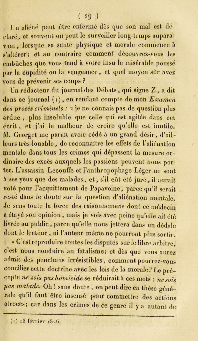 Un aliène peut être enfermé dès que son mal est dé cîaré, et souvent on peut le surveiller long-temps aupara- vant , lorsque sa santé physique et morale commence h s’altérer; et au contraire comment découvrez-vous les embûches que vous tend à votre insu le misérable poussé par la cupidité ou la vengeance, et quel moyen sûr avez vous de prévenir scs coups ? Un rédacteur du journal des Débats , qui signe Z, a dit dans ce journal (i), en rendant compte de mon Examen des procès criminels : « je ne connais pas de question plus ardue , plus insoluble que celle qui est agitée dans cet écrit , et j’ai le malheur de croire qu’elle est inutile. M. Georget me paraît avoir cédé h un grand désir, d’ail- leurs très-louable, de reconnaître les elfets de l’aliénation mentale dans tous les crimes qui dépassent la mesure or- dinaire des excès auxquels les passions peuvent nous por- ter. L’assassin LecoufFc et l’anthropophage Léger ne sont à ses yeux que des malades, et, s’il eût été juré, il aurait voté pour l’acquittement de Papavoine, parce qu’il serait resté dans le doute sur la question d’aliénation mentale. Je sens toute la force des raisonnemens dont ce médecin ü étayé son opinion, mais je vois avec peine qu’elle ait été livrée au public , parce qu’elle nous jettera dans un dédale dont le lecteur , ni l’auteur même ne pourront plus sortir. « C’est reproduire toutes les disputes sur le libre arbitre, c’est nous conduire au fatalisme; et dès que vous aurez admis des penchans irrésistibles, comment pourrez-vous concilier cette doctrine avec les lois de la morale? Le pré- cepte ne sois pas homicide se réduirait à ces mots : ?icsois pas malade. Oh ! sans doute , on peut dire en thèse géné- rale qu’il faut être insensé pour commettre des actions atroces; car dans les crimes de Ce genre il y a autant de (i) 18 février 1826.