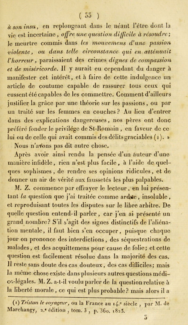 à son insu f en replongeant dans le néant l’être dont la vie est incertaine , offre une question dijficiie à résoudre ; le meurtre commis dans les mouvemens d’une passion violente, ou dans telle circonstance qui en atténuait l’horreur, paraissaient des crimes dignes de compassion et de miséricorde. Il y aurait eu cependant du danger à manifester cet intérêt, et à faire de cette indulgence un article de coutume capable de rassurer tous ceux qui eussent été capables de les commettre. Gomment d’ailleurs justifier la grâce par une théorie sur les passions, ou par un traité sur les femmes en couches? Au lieu d’entrer dans des explications dangereuses, nos pères ont donc préféré fonder le privilège deSt-Romain , en faveur de ce lui ou de celle qui avait commis des délitsgraciables (i). » Nous n’avons pas dit autre chose. Après avoir ainsi rendu la pensée d’un auteur d’une manière infidèle, rien n’est plus facile, à l’aide de quel- ques sophismes, de rendre scs opinions ridicules, et de donner un air de vérité aux faussetés les plus palpables. M. Z. commence par effrayer le lecteur, «n lui présen- tant la question que j’ai traitée comme ardiie, insoluble, et reproduisant toutes les disputes sur le libre arbitre. De quelle question entend-il parler, car j’en ai présenté un grand nombre? S’il s’agit des signes distinctifs de l’aliéna- tion mentale, il faut bien s’en occuper, puisque chaque jour on prononce des interdictions, des séquestrations de malades, et des acquittemens pour cause de folie; et cette question est facilement résolue dans la majorité des cas. Il reste sans doute des cas douteux, des cas dilliciles; mais la même chose existe dans plusieurs autres questions médi- co-légales. M. Z. a-t-il voulu parler de la question relative h la liberté morale, ce qui est plus probable? mais alors il a (i) Tristan le voyageur, ou la France au siècle , par M. de Marchangy; 2.* édition ? tom. 3 ? p. 36o. 1825. /*■» o