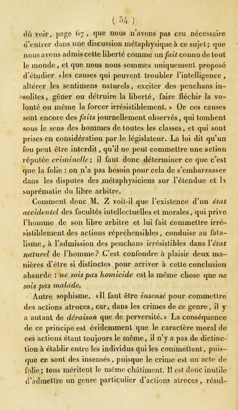 dû voir, page G7 , que nous n’avons pas cru nécessaire d’entrer clans une discussion métaphysique à ce sujet; que nous avons admis cette liberté comme un fait connu de tout le monde, et que nous nous sommes uniquement proposé d’étudier «les causes qui peuvent troubler l’intelligence, altérer les sentimens naturels, exciter des penchans in- solites, gêner ou détruire la liberté, faire fléchir la vo- lonté ou même la forcer irrésistiblement. » Or ces causes sont encore des faits journellement observés, qui tombent sous le sens des hommes de toutes les classes, et qui sont prises en considération par le législateur. La loi dit qu’un fou peut être interdit, qu’il ne peut commettre une action réputée criminelle ; il faut donc déterminer ce que c’est que la folie : on n’a pas besoin pour cela de s’embarrasser dans les disputes des métaphysiciens sur l’étendue et la suprématie du libre arbitre. Comment donc M. Z voit-il que l’existence d’un état accidentel des facultés intellectuelles et morales, qui prive l’homme de son libre arbitre et lui fait commettre irré- sistiblement des actions répréhensibles, conduise au fata- lisme, h l’admission des penchans irrésistibles dans Y état naturel de l’homme? C’est confondre à plaisir deux ma- nières d’être si distinctes pour arriver à cette conclusion absurde : ne sois pas homicide est la même chose que ne sois pas malade. Autre sophisme. «Il faut être insensé pour commettre des actions atroces, car, dans les crimes de ce genre, il y a autant de déraison que de perversité. » La conséquence de ce principe est évidemment que le caractère moral de ces actions étant toujours le même, il n’y a pas de dictinc- tion à établir entre les individus qui les commettent, puis- que ce sont des insensés, puisque le crime est un acte de folie; tous méritent le même châtiment. 11 est donc inutile d’admettpe un genre particulier d’actions atroces, résul-