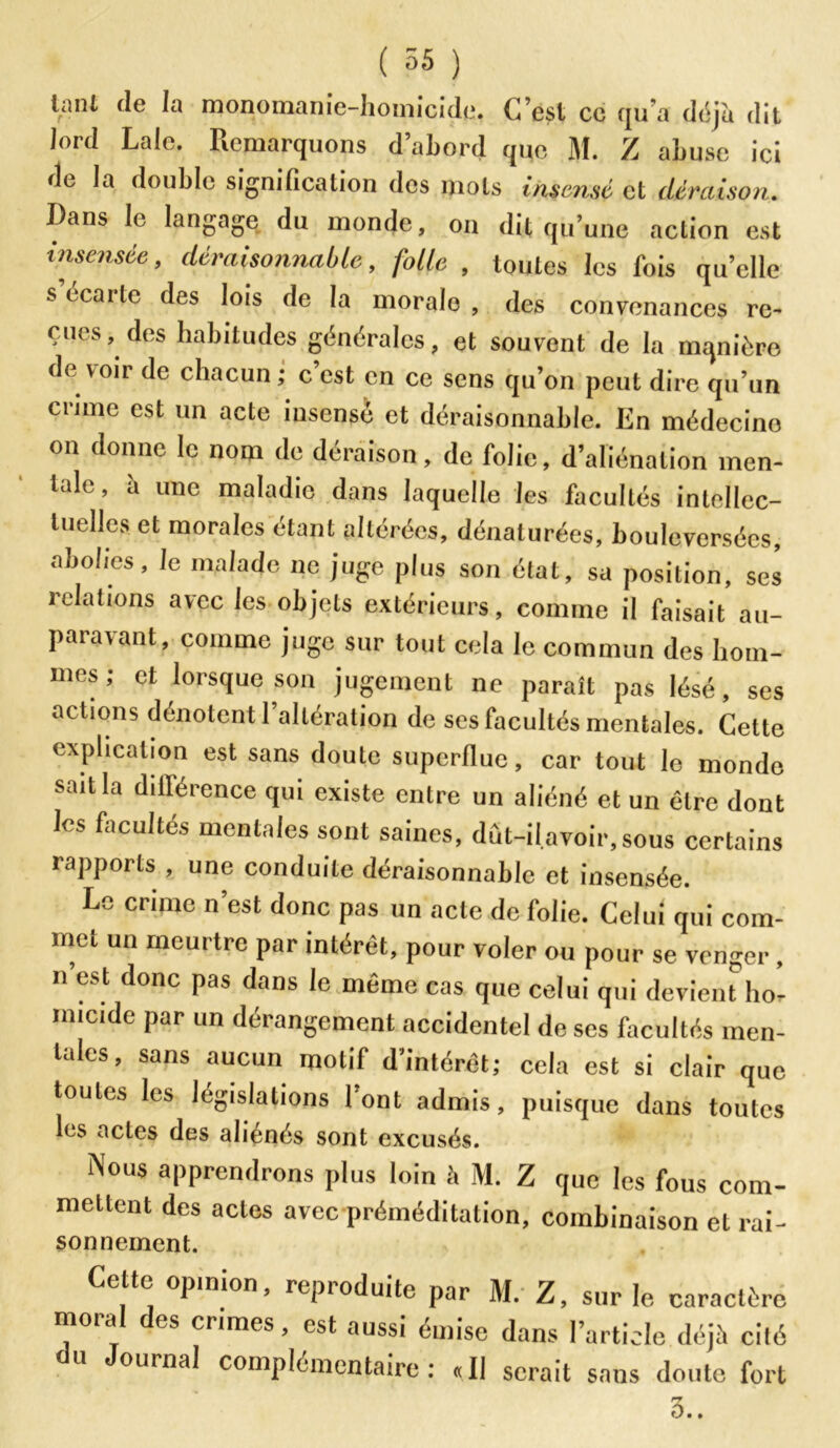 lant de la monomanie-homicide. C’est cc qu’a déjà dit lord Laïc. Remarquons d’abord que M. Z abuse ici de la double signification des mots insensé et déraison. Dans le langage du inonde, on dit qu’une action est insensée, déraisonnable, folle , toutes les fois qu’elle s’écarte des lois de la morale , des convenances re- çues, des habitudes générales, et souvent de la mqnièro de voir de chacun ; c est en ce sens qu’on peut dire qu’un crime est un acte insensé et déraisonnable. En médecino on donne le nom (le déraison, de folie, d’aliénation men- tale, à une maladie dans laquelle les facultés intellec- tuelles et morales étant altérées, dénaturées, bouleversées, abolies, le malade ne juge plus son état, sa position, ses relations avec les objets extérieurs, comme il faisait au- paravant, comme juge sur tout cela le commun des hom- mes ; et lorsque son jugement ne paraît pas lésé, scs actions dénotent l’altération de ses facultés mentales. Cette explication est sans doute superflue, car tout le monde sait la différence qui existe entre un aliéné et un être dont les facultés mentales sont saines, dût-il.avoir, sous certains rapports , une conduite déraisonnable et insensée. Le crime n’est donc pas un acte de folie. Celui qui com- met un meurtre par intérêt, pour voler ou pour se venger , n est donc pas dans le même cas que celui qui devient hor nncide par un dérangement accidentel de ses facultés men- tales, sans aucun motif d’intérêt; cela est si clair que toutes les législations 1 ont admis, puisque dans toutes les actes des aliénés sont excusés. Nous apprendrons plus loin h M. Z que les fous com- mettent des actes avec préméditation, combinaison et rai- sonnement. Cette opinion, reproduite par M. Z, sur le caractère moral des crimes, est aussi émise dans l’article déjà cité ournal complémentaire: «Il serait sans doute fort 3..