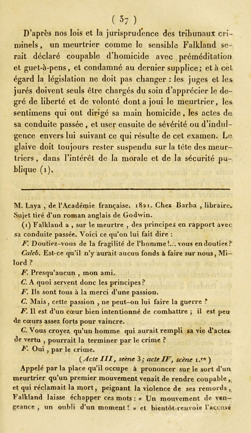 D’après nos lois et la jurisprudence des tribunaux cri- minels, un meurtrier comme le sensible Falkland se- rait déclaré coupable d’homicide avec préméditation et guet-à-pens, et condamné au dernier supplice; et à cet égard la législation ne doit pas changer : les juges et les jurés doivent seuls être chargés du soin d’apprécier le de- gré de liberté et de volonté dont a joui le meurtrier, les sentimens qui ont dirigé sa main homicide, les actes de sa conduite passée , et user ensuite de sévérité ou d’indul- gence envers lui suivant ce qui résulte de cet examen. Le glaive doit toujours rester suspendu sur la tête des meur- triers , dans l’intérêt de la morale et de la sécurité pu- blique (1), M. Laya , de, l’Académie française. 1821. Chez Barba , libraire. Sujet tiré d’un roman anglais de Godwin. (1) Falkland a , sur le meurtre , des principes en rapport avec sa conduite passée. Voici ce qu’on lui fait dire : F. Doutiez-vous de la fragilité de l’homme !... vous en doutiez? Calcb. Est-ce qu’il n’y aurait aucun fonds à faire sur nous, Mi- lord ? F. Presqu’aucun , mon ami. C. A quoi servent donc les principes? F. Ils sont tous à la merci d’une passion. C. Mais, cette passion , ne peut-on lui faire la guerre T F. Il est d’un cœur bien intentionné de combattre ; il est peu de cœurs assez forts pour vaincre. C. Vous croyez qu’un homme qui aurait rempli sa vie d’actes de vertu , pourrait la terminer par le crime ? F. Oui , par le crime. ( Acte III, scène 3; acte IF, scène i.re ) Appelé par la place qu’il occupe à prononcer sur le sort d’un meurtrier qu’un premier mouvement venait de rendre coupable , et qui réclamait la mort, peignant la violence de ses remords , Falkland laisse échapper ces mots : « Un mouvement de ven- geance , un oubli d’un moment ! » et bientôBreuvoie l’accusé