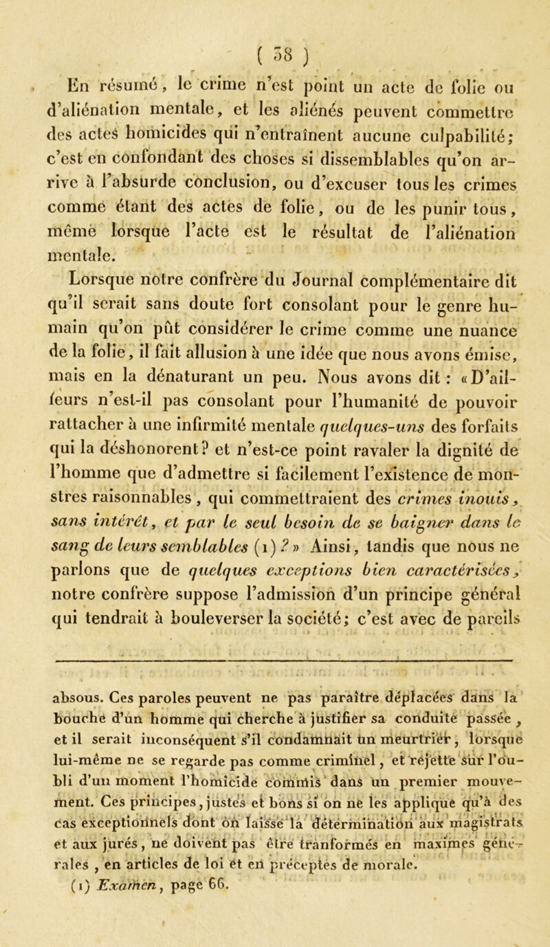 En résumé, le crime n’est point un acte de lolie ou d’aliénation mentale, et les aliénés peuvent commettre des actes homicides qui n’entraînent aucune culpabilité; c’est en confondant des choses si dissemblables qu’on ar- rive il l’absurde conclusion, ou d’excuser tous les crimes comme étant des actes de folie, ou de les punir tous, même lorsque l’acte est le résultat de l’aliénation mentale. Lorsque notre confrère du Journal complémentaire dit qu’il serait sans doute fort consolant pour le genre hu- main qu’on pût considérer le crime comme une nuance de la folie, il fait allusion à une idée que nous avons émise, mais en la dénaturant un peu. Nous avons dit: «D’ail- leurs n’est-il pas consolant pour l’humanité de pouvoir rattacher à une infirmité mentale quelques-uns des forfaits qui la déshonorent? et n’est-ce point ravaler la dignité de l’homme que d’admettre si facilement l’existence de mon- stres raisonnables, qui commettraient des crimes inouïs> sans intérêt, et par le seul besoin de se baigner dans le sang de leurs semblables (1) 2 » Ainsi, tandis que nous ne parions que de quelques exceptions bien caractérisées ^ notre confrère suppose l’admission d’un principe général qui tendrait à bouleverser la société; c’est avec de pareils absous. Ces paroles peuvent ne pas paraître déplacées dans la bouche d’un homme qui cherche à justifier sa conduite passée , et il serait inconséquent s’il condamnait ün meurtrier, lorsque lui-même ne se regarde pas comme criminel, et rejette sur l'ou- bli d’un moment l’homicide coimrtis dans un premier mouve- ment. Ces principes, justes et bons si on ne les applique qu’à des cas exceptionnels dont ôn laissé la détermination aux magistrats et. aux jurés, ne doivent pas être tranformés en maximes géné- rales , en articles de loi ét eii préceptes de morale. (i) Examen, page 66.