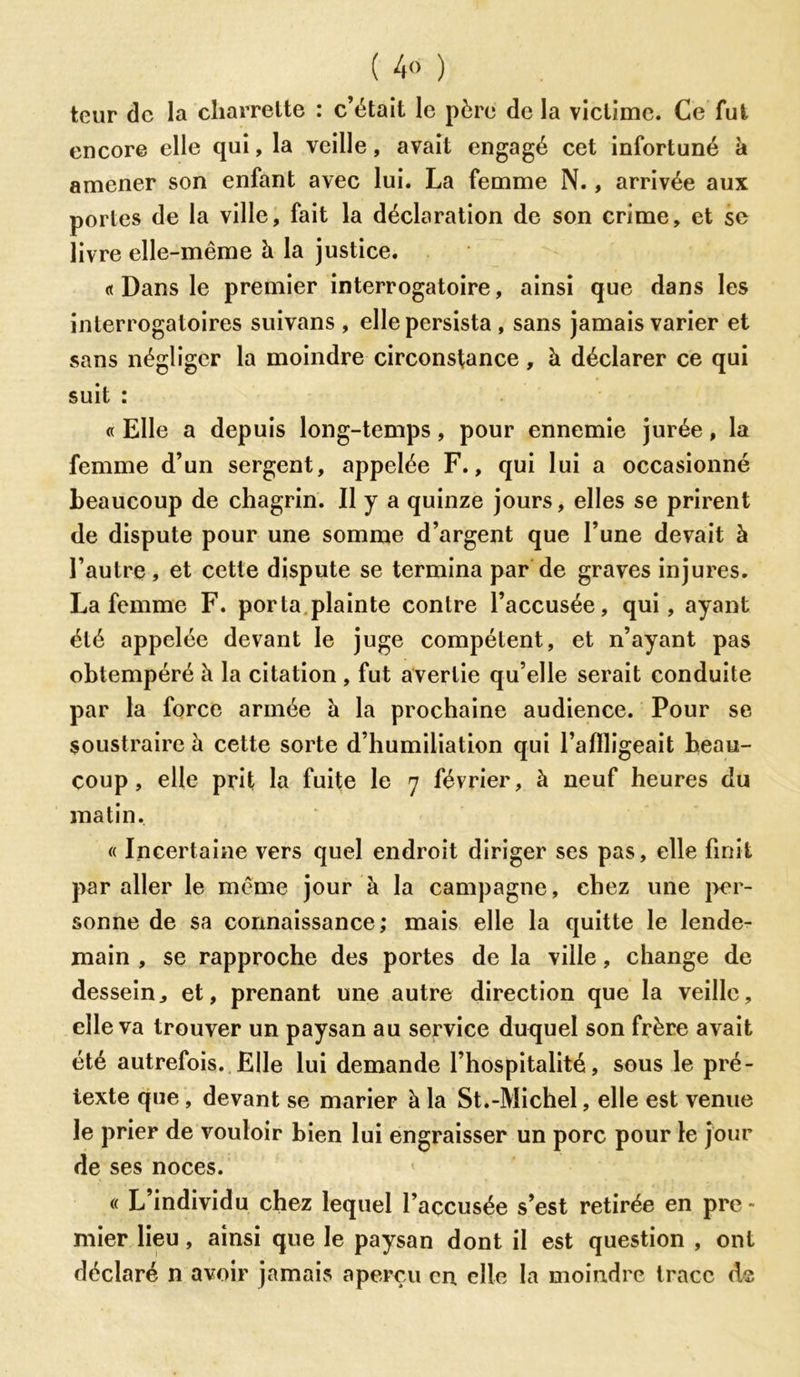 ( 4° ) teur de la charrette : c’était le père de la victime. Ce fut encore elle qui, la veille, avait engagé cet infortuné à amener son enfant avec lui. La femme N., arrivée aux portes de la ville, fait la déclaration de son crime, et se livre elle-même à la justice. « Dans le premier interrogatoire, ainsi que dans les interrogatoires suivans , elle persista , sans jamais varier et sans négliger la moindre circonstance , à déclarer ce qui suit : « Elle a depuis long-temps, pour ennemie jurée, la femme d’un sergent, appelée F., qui lui a occasionné beaucoup de chagrin. Il y a quinze jours, elles se prirent de dispute pour une somme d’argent que l’une devait à l’autre, et cette dispute se termina par de graves injures. La femme F. porta plainte contre l’accusée, qui, ayant été appelée devant le juge compétent, et n’ayant pas obtempéré à la citation , fut avertie qu’elle serait conduite par la force armée à la prochaine audience. Pour se soustraire à cette sorte d’humiliation qui l’aflligeait beau- coup , elle prit la fuite le 7 février, à neuf heures du matin. « Incertaine vers quel endroit diriger ses pas, elle finit par aller le même jour à la campagne, chez une per- sonne de sa connaissance; mais elle la quitte le lende- main , se rapproche des portes de la ville, change de dessein,, et, prenant une autre direction que la veille, elle va trouver un paysan au service duquel son frère avait été autrefois. Elle lui demande l’hospitalité, sous le pré- texte que , devant se marier à la St.-Michel, elle est venue le prier de vouloir bien lui engraisser un porc pour le jour de ses noces. « L’individu chez lequel l’accusée s’est retirée en pre - mier lieu, ainsi que le paysan dont il est question , ont déclaré n avoir jamais aperçu en elle la moindre trace A®
