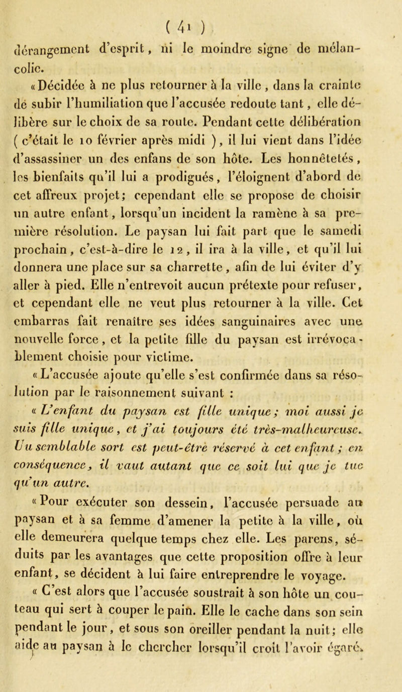 ( 4> ) dérangement d’esprit, ni le moindre signe de mélan- colie. «Décidée à ne plus retourner à la ville , dans la crainte dé subir l’humiliation que l’accusée redoute tant, elle dé- libère sur le choix de sa route. Pendant celte délibération ( c’était le 10 février après midi ), il lui vient dans l’idée d’assassiner un des enfans de son hôte. Les honnêtetés, les bienfaits qu’il lui a prodigués, l’éloignent d’abord de cet affreux projet; cependant elle se propose de choisir un autre enfant, lorsqu’un incident la ramène h sa pre- mière résolution. Le paysan lui fait part que le samedi prochain, c’est-à-dire le 12, il ira à la ville, et qu’il lui donnera une place sur sa charrette , afin de lui éviter d’y aller à pied. Elle n’entrevoit aucun prétexte pour refuser, et cependant elle ne veut plus retourner à la ville. Cet embarras fait renaître ses idées sanguinaires avec une nouvelle force, et la petite fille du paysan est irrévoca - blement choisie pour victime. «L’accusée ajoute qu’elle s’est confirmée dans sa réso- lution par le raisonnement suivant : a U enfant du paysan est fille unique; moi aussi je suis fille unique, et j’ai toujours été très-mal heureuse* bu semblable sort est peut-être réservé à cet enfant ; en conséquence, il vaut autant que ce soit lui que je tue qu'un autre. «Pour exécuter son dessein, l’accusée persuade an paysan et à sa femme d’amener la petite à la ville, où elle demeurera quelque temps chez elle. Les parens, sé- duits par les avantages que cette proposition offre à leur enfant, se décident à lui faire entreprendre le voyage. « C’est alors que l’accusée soustrait à son hôte un cou- teau qui sert à couper le pain. Elle le cache dans son sein pendant le jour, et sous son oreiller pendant la nuit; elle aide au paysan à le chercher lorsqu’il croit l’avoir égaré*
