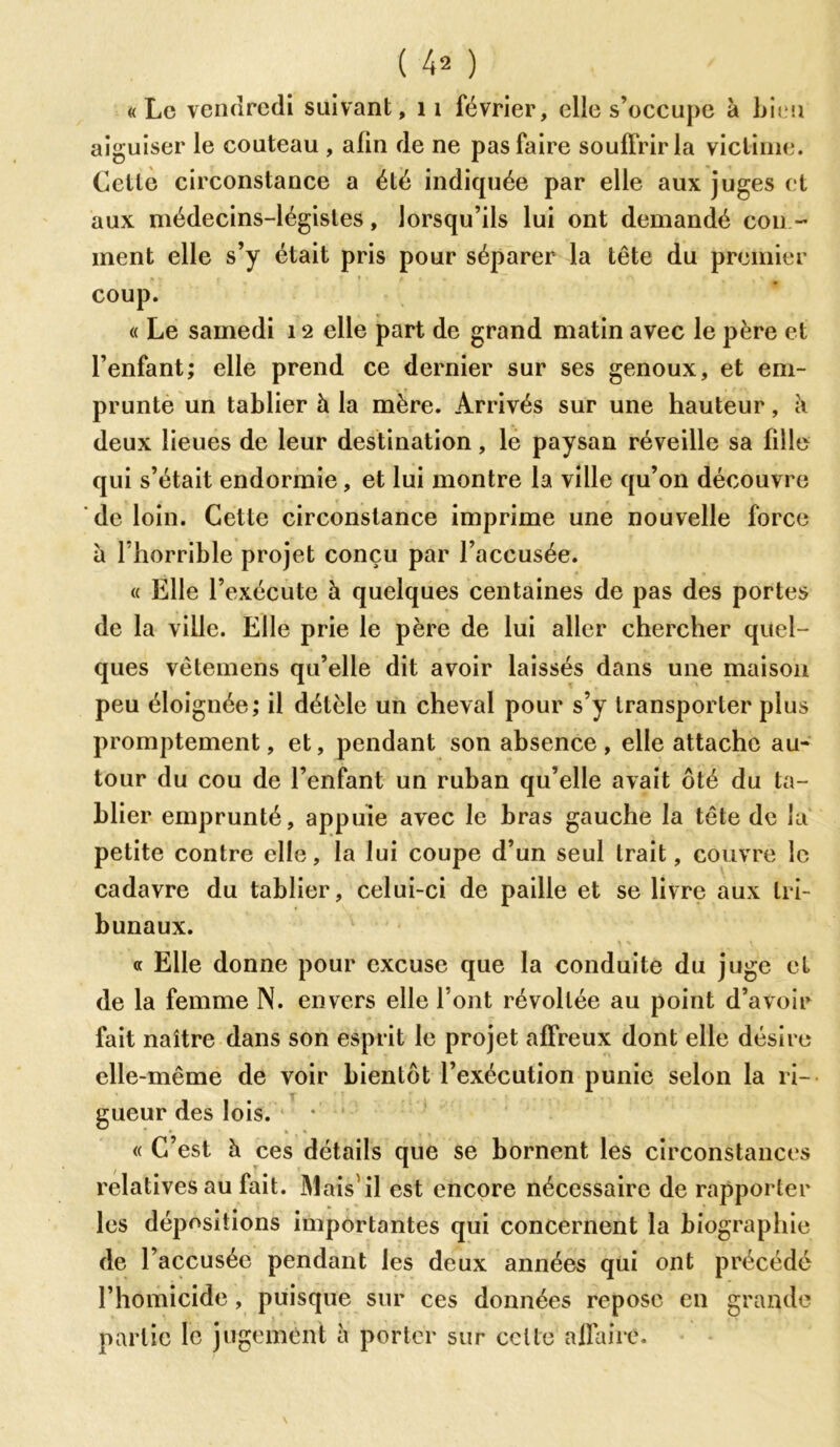 ( 4* ) «Le vendredi suivant, 11 février, elle s’occupe à bien aiguiser le couteau , afin de ne pas faire souffrir la victime. Cette circonstance a été indiquée par elle aux juges et aux médecins-légistes, lorsqu’ils lui ont demandé cou - inent elle s’y était pris pour séparer la tête du premier coup. « Le samedi 12 elle part de grand matin avec le père et l’enfant; elle prend ce dernier sur ses genoux, et em- prunte un tablier à la mère. Arrivés sur une hauteur, à deux lieues de leur destination, le paysan réveille sa fille qui s’était endormie, et lui montre la ville qu’on découvre de loin. Cette circonstance imprime une nouvelle force à l’horrible projet conçu par l’accusée. « Elle l’exécute à quelques centaines de pas des portes de la ville. Elle prie le père de lui aller chercher quel- ques vètemens qu’elle dit avoir laissés dans une maison peu éloignée; il détèle un cheval pour s’y transporter plus promptement, et, pendant son absence, elle attache au- tour du cou de l’enfant un ruban qu’elle avait ôté du ta- blier emprunté, appuie avec le bras gauche la tête de la petite contre elle, la lui coupe d’un seul trait, couvre le cadavre du tablier, celui-ci de paille et se livre aux tri- bunaux. « Elle donne pour excuse que la conduite du juge et de la femme N. envers elle font révoltée au point d’avoir fait naître dans son esprit le projet affreux dont elle désire elle-même de voir bientôt l’exécution punie selon la ri- gueur des lois. • * » i * , , « C’est à ces détails que se bornent les circonstances relatives au fait. Mais1 il est encore nécessaire de rapporter les dépositions importantes qui concernent la biographie de l’accusée pendant les deux années qui ont précédé l’homicide, puisque sur ces données repose en grande partie le jugement à porter sur celle affaire.