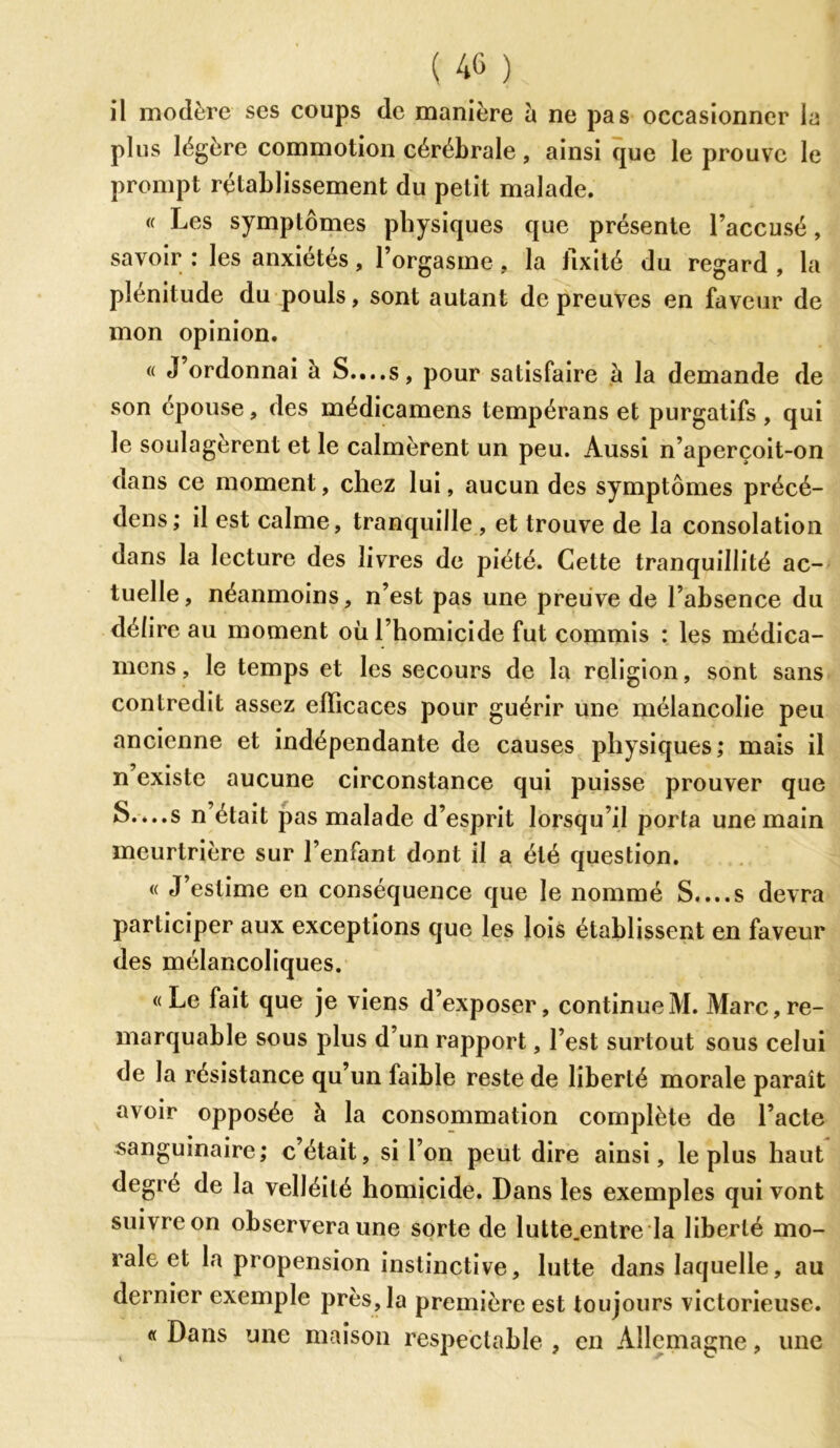 il modère ses coups de manière à ne pas occasionner la plus légère commotion cérébrale, ainsi que le prouve le prompt rétablissement du petit malade. « Les symptômes physiques que présente l’accusé, savoir : les anxiétés, l’orgasme, la fixité du regard , la plénitude du pouls, sont autant de preuves en faveur de mon opinion. « J ordonnai à S....s, pour satisfaire à la demande de son épouse, des médicamens tempérans et purgatifs , qui le soulagèrent et le calmèrent un peu. Aussi n’aperçoit-on dans ce moment, chez lui, aucun des symptômes précé- dons; il est calme, tranquille , et trouve de la consolation dans la lecture des livres de piété. Cette tranquillité ac- tuelle, néanmoins, n’est pas une preuve de l’absence du délire au moment où l’homicide fut commis : les médica- mens , le temps et les secours de la religion, sont sans contredit assez efficaces pour guérir une mélancolie peu ancienne et indépendante de causes physiques; mais il n existe aucune circonstance qui puisse prouver que S....s n’était pas malade d’esprit lorsqu’il porta une main meurtrière sur l’enfant dont il a été question. « J’estime en conséquence que le nommé S....s devra participer aux exceptions que les lois établissent en faveur des mélancoliques. «Le fait que je viens d’exposer, continue M. Marc, re- marquable sous plus d’un rapport, l’est surtout sous celui de la résistance qu’un faible reste de liberté morale paraît avoir opposée à la consommation complète de l’acte sanguinaire; c’était, si l’on peut dire ainsi, le plus haut degré de la velléité homicide. Dans les exemples qui vont suivre on observera une sorte de lutte.entre la liberté mo- rale et la propension instinctive, lutte dans laquelle, au dernier exemple près, la première est toujours victorieuse. « Dans une maison respectable , en Allemagne, une