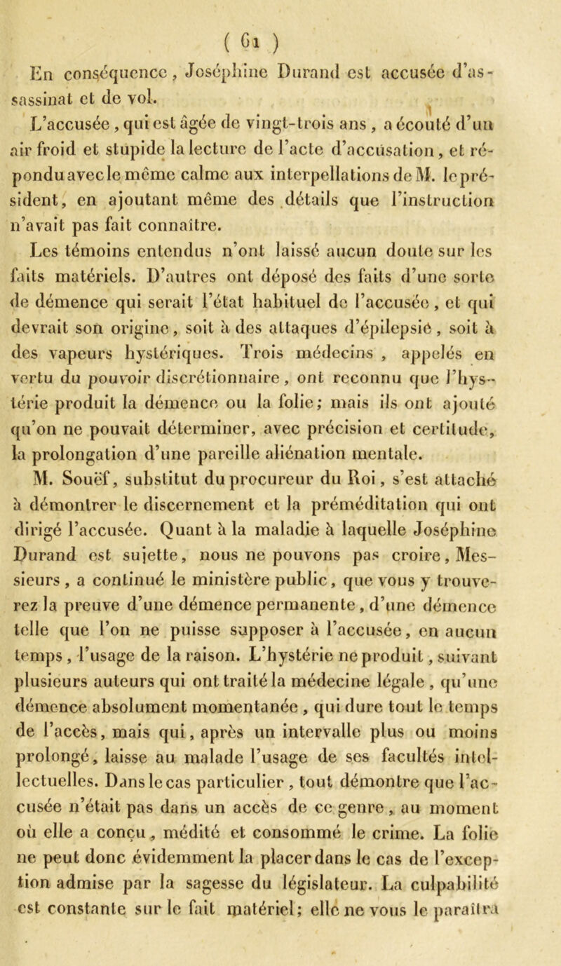 En conséquence, Joséphine Durand est accusée d’as- sassinat et de vol. L’accusée , qui est âgée de vingt-trois ans , a écouté d’un air froid et stupide la lecture de l’acte d’accusation, et ré- pondu avec le même calme aux interpellations de M. lepré- sident, en ajoutant même des détails que l’instruction 11’avait pas fait connaître. Les témoins entendus n’ont laissé aucun doute sur les faits matériels. D’autres ont déposé des faits d’une sorte de démence qui serait l’état habituel de l’accusée, et qui devrait son origine, soit â des attaques d’épilepsie, soit â des vapeurs hystériques. Trois médecins , appelés en vertu du pouvoir discrétionnaire, ont reconnu que I hys - térie produit la démence ou la folie; mais ils ont ajouté qu’on ne pouvait déterminer, avec précision et certitude, la prolongation d’une pareille aliénation mentale. M. Souëf, substitut du procureur du Roi, s’est attaché â démontrer le discernement et la préméditation qui ont dirigé l’accusée. Quant â la maladie à laquelle Joséphine Durand est sujette, nous ne pouvons pas croire, Mes- sieurs , a continué le ministère public, que vous y trouve- rez la preuve d’une démence permanente , d’une démence telle que l’on ne puisse supposer à l’accusée, en aucun temps , l’usage de la raison. L’hystérie ne produit, suivant plusieurs auteurs qui ont traité la médecine légale , qu’une démence absolument momentanée , qui dure tout le temps de l’accès, mais qui, après un intervalle plus ou moins prolongé, laisse au malade l’usage de ses facultés intel- lectuelles. Dans le cas particulier , tout démontre que l’ac- cusée n’était pas dans un accès de ce genre, au moment où elle a conçu, médité et consommé le crime. La folie ne peut donc évidemment la placer dans le cas de l’excep- tion admise par la sagesse du législateur. La culpabilité est constante sur le fait matériel; elle ne vous le paraîtra