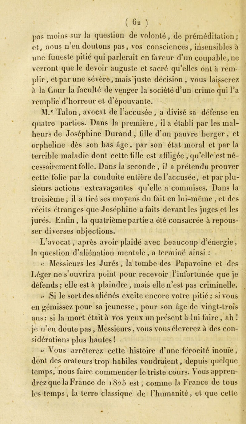 ( °2 ) pas moins sur la question de volonté , de préméditation ; et, nous n’en doutons pas, vos consciences, insensibles h une funeste pitié qui parlerait en faveur d’un coupable, ne verront que le devoir auguste et sacré qu’elles ont à rem- plir, et par une sévère,mais’juste décision, vous laisserez à la Cour la faculté de venger la société d’un crime qui l’a remplie d’horreur et d’épouvante. M.e Talon, avocat de l’accusée, a divisé sa défense en quatre parties. Dans la première, il a établi par les mal- heurs de Joséphine Durand, fdle d’un pauvre berger, et orpheline dès son bas âge^ par son état moral et par la terrible maladie dont cette fdle est affligée , qu’elle est né- cessairement folle. Dans la seconde , il a prétendu prouver cette folie par la conduite entière de l’accusée, et par plu- sieurs actions extravagantes qu’elle a commises. Dans la troisième , il a liré ses moyens du fait en lui-même , et des récits étranges que Joséphine a faits devant les juges et les jurés. Enfin, la quatrième partie a été consacrée à repous- ser diverses objections. L’avocat, après avoir plaidé avec beaucoup d’énergie, la question d’aliénation mentale, a terminé ainsi : « Messieurs les Jurés, la tombe des Papavoine et des Léger ne s’ouvrira point pour recevoir l’infortunée que je défends ; elle est à plaindre, mais elle n’est pas criminelle. » Si le sort des aliénés excite encore votre pitié ; si vous en gémissez pour sa jeunesse, pour son âge de vingt-trois ans; si la mort était à vos yeux un présent à lui faire, ah ! je n’en doute pas, Messieurs, vous vous éieverez à des con- sidérations plus hautes ! « Vous arrêterez cette histoire d’une férocité inouïe, dont des orateurs trop habiles voudraient, depuis quelque temps, nous faire commencer le triste cours. \ ous appren- drez que la France de 1825 est, comme la France de tous les temps, la terre classique de l’humanité, et que cette