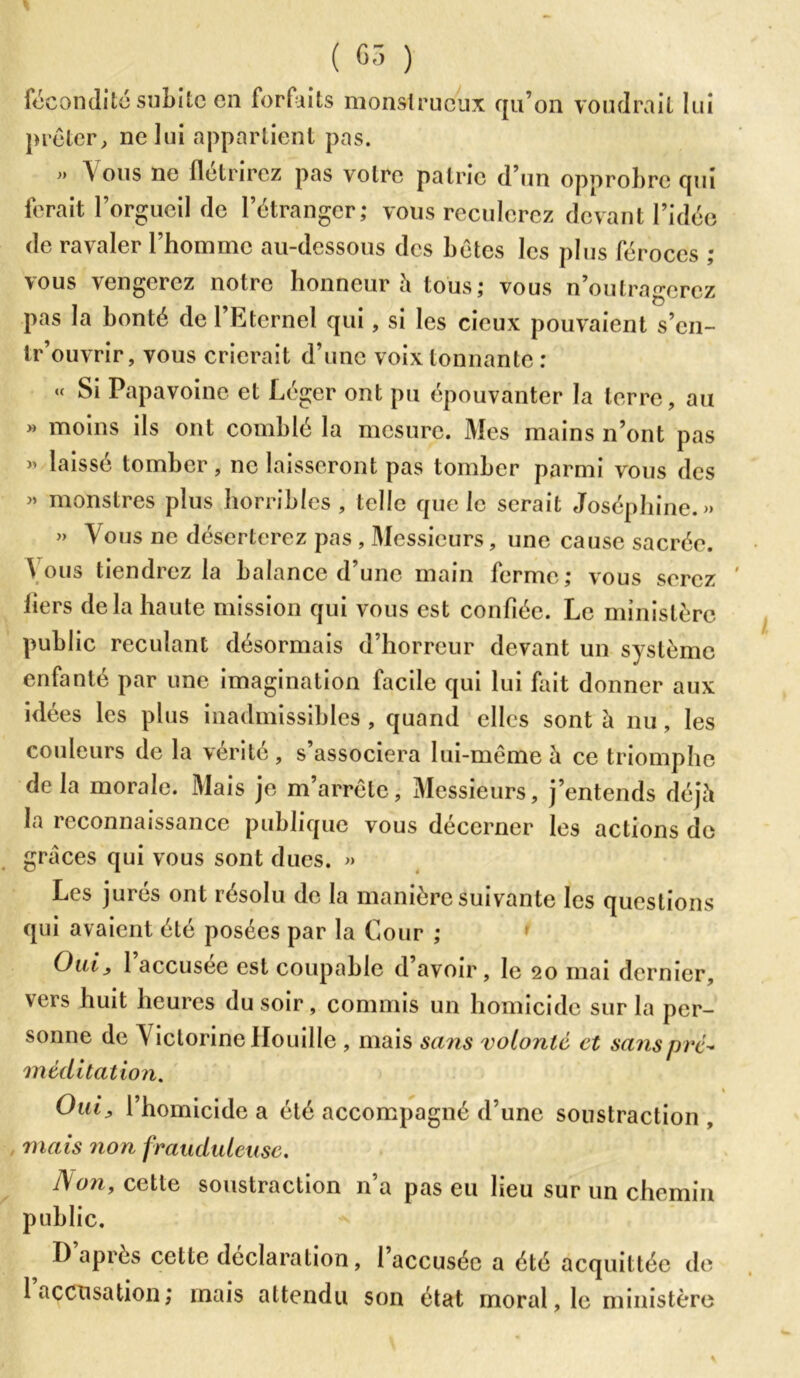 fécondité subite en forfaits monstrueux qu’on voudrait lui prêter, ne lui appartient pas. » Vous ne flétrirez pas votre patrie d’un opprobre qui ferait l’orgueil de l’étranger; vous reculerez devant l’idée de ravaler l’homme au-dessous des bêtes les plus féroces ; \ous \ en gérez notre honneur h tous; vous n’outragerez pas la bonté de l’Etcrnel qui, si les cicux pouvaient s’en- tr’ouvrir, vous crierait d’une voix tonnante : « Si Papavoinc et Léger ont pu épouvanter la terre, au » moins ils ont comblé la mesure. Mes mains n’ont pas >’ laissé tomber, ne laisseront pas tomber parmi vous des » monstres plus horribles, telle que le serait Joséphine.» » Vous ne déserterez pas , Messieurs, une cause sacrée. Vous tiendrez la balance d’une main ferme; vous serez ' bers delà haute mission qui vous est confiée. Le ministère public reculant désormais d’horreur devant un système enfanté par une imagination facile qui lui fait donner aux idées les plus inadmissibles, quand elles sont à nu, les couleurs de la vérité, s’associera lui-même à ce triomphe delà morale. Mais je m’arrête, Messieurs, j’entends déjà la reconnaissance publique vous décerner les actions de grâces qui vous sont dues. » Les jurés ont résolu de la manière suivante les questions qui avaient été posées par la Cour ; Oui, 1 accusée est coupable d avoir, le 20 mai dernier, vers huit heures du soir, commis un homicide sur la per- sonne de V ictorine Houille , mais sans volonté et sans pré- méditation. \ Oui, l’homicide a été accompagné d’une soustraction , mais non frauduleuse. JS on, cette soustraction n’a pas eu lieu sur un chemin public. D après cette déclaration, 1 accusée a été acquittée de 1 accusation; mais attendu son état moral, le ministère